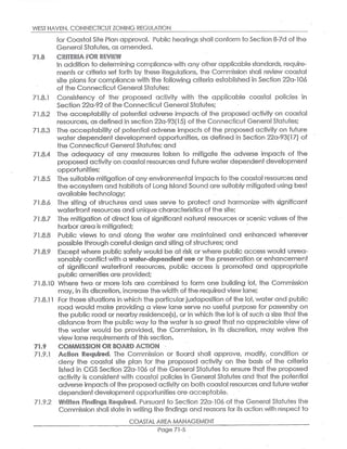 WEST MAVEN,CONNECTICUT ZONING REGULATION
for Coastal Site Plan approval. Public hearings shall conform to Secfion o-7d of the
General Statutes,as amended.
~~.~ ~~IT~~IA f~~ft ~~~I~V~
In addifion to determining compliance with any other applicablestandards,require-
ments or criteria set forth by these Regulations, the Commission shall review coastal
site plans for compliance with the following criteria established in Section 22a-106
of the Connecticut General Statutes:
71.8.1 Consistency of the proposed activity with the applicable coastal policies in
Section 22a-92of the Connecticut General Statutes;
71.8.2 The acceptability of potential adverse impacts of the proposed activity on coastal
resources,as defined in section 22a-93(15) ofthe Connecticut General Statutes;
71.8.3 The acceptability of potential adverse impacts of the proposed acfivity on future
water dependent developmenf opportunities, as defined in Section 22a-93(17) of
the Connecticut General Statutes;and
71.8.4 The adequacy of any measures faken to mitigafie the adverse impacts of the
proposed activity on coastal resources and fufure water dependent development
opportunities;
71.8.5 The suitable mitigation of any environmental impacts to the coasfal resources and
the ecosystem and habitats of Long {stand Sound aresuitably mitigated using besf
available technology;
71.8.6 The siting of structures and uses serve to protect and harmonize with significant
waterfront resources and unique characteristics offihe site;
71.8.7 The mitigation of direct loss of significant natural resources or scenic values of the
harborarea is mitigc~ted;
71.8.8 Public views to and along the water are maintained and enhanced wherever
possible through careful design and siting ofstructures;and
71.8.9 Except where public safety would be at risk or where public access would unrea-
sonably conflict with a tiv~~~r>dependenf use or the preservation or enhancemenf
of significant waterfront resources, public access is promoted and appropriate
public amenities are provided;
71.8.10 Where two or more lots are combined to form one building lot, the Commission
may,in its discretion,increase the width of the required view lane;
71.8.11 For those situations in which the particularjuxtaposition of the lot, water and public
road would make providing a view lane serve no useful purpose for passersby on
the public road or nearby residence(s),or in which the lot is ofsuch a size that the
distance from the public way to the water is so great thdf no appreciable view of
the water would be provided, the Commission, in its discretion, may waive the
view lane requirements of this section.
X1.9 COMMISSION OR ~~AR~ A~YI~~
71.9.1 A~t~on R~~~ire~. The Commission or Board shall approve, modify, condition or
deny the coastal site plan for the proposed activity on the basis of the criteria
listed in CGS Section 22a-106 of the General Statutes to ensure that the proposed
activity is consistent with coastal policies in General Statutes and that the pofential
adverse impacts ofthe proposed activity on both coasfal resources and future water
dependentdevelopment opportunities are acceptable.
71.9.2 ~rif~~~ ~i~~ings.R~~~s~~~. Pursuant to Section 22a-106 of the General Statutes the
Commission shall state in wrifing fhe findings and reasons for ifs action with respect to
COASTAL AREA MANAGEMENT
Page 71-5
 