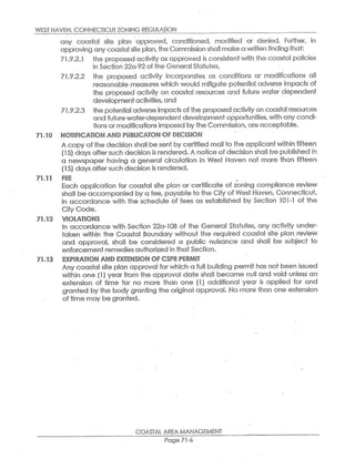 WE$Y HAVEN,CONNECTICUT ZONING REGULATION
any coastal site plan approved, conditioned, modified or- denied. Further, in
approving any coastal site plan,the Co~~nmission shalt make c~ written finding that:
71.9.2.1 the proposed activity as approved is consistent with fihe coastal policies
in Section 22a-92of the General Statutes,
71_.9.2.2 the proposed activity incorporates as conditions or modifications all
reasonable measures which would mitigate potential adverse impacts of
the proposed activity on coasfal resources and future wafer dependent
developmentactivities,and
71.9.2.3 the potential adverseimpacts ofthe proposed activity on coastal resources
and future water-dependenf development opportunities,with any condi-
tions or modificationsimposed by the Commission,are acceptable.
X1.10 NOTIFICATION A(VD PU~LI~AT~~!CaF ~E~ISl~~!
A copy ofthe decision shall besent by certified mail fio the applicant within fifteen
;15} da~~s afters~eh d~cis;on i;rQnde~Qd.~;notice of decision shall bs published ~r
a newspaper having a general circulation in West Haven not more than fifteen
(15)days aftersuch decision is r~nder~d.
x'1.11 FEE
Each application for coastal site plan or certificate of zoning compliance review
shall be accompanied by a fee, payableto the City of West Haven,Connecticut,
in accordance with the schedule of fees as established by Section 101-1 of the
City Code.
X1.12 1/IOLATtONS
In accordance with Section 22a-108 of the General Stafiutes~ any activity under-
taken within the Coastal Boundary without the required coastal site plan,review
and approval, shall be considered a public nuisance and shall' be subject to
enforcement remedies authorized in that Section.
71.13 EXPIRATIORI AND EXTENSION ~F ~~PR P~RMI~
Any coastal site plan approval for which a full building permit has not been issued
within one (1) yearfrom the approval dates shall become null and void unless an
extension. of time for no more than one (1) additional year is applied for and
granted by the body granting the original approval. No more than one exfiension
of time may be granted.
COASTAL AREA MANAGEMENT
Page 71-6
 