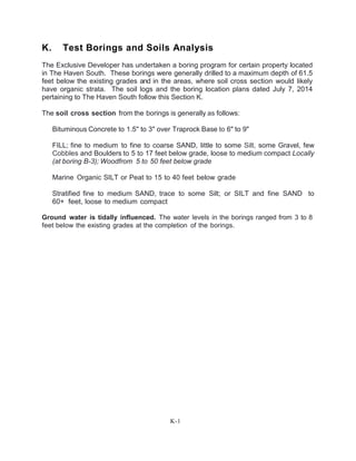 K. Test Borings and Soils Analysis
The Exclusive Developer has undertaken a boring program for certain property located
in The Haven South. These borings were generally drilled to a maximum depth of 61.5
feet below the existing grades and in the areas, where soil cross section would likely
have organic strata. The soil logs and the boring location plans dated July 7, 2014
pertaining to The Haven South follow this Section K.
The soil cross section from the borings is generally as follows:
Bituminous Concrete to 1.5'' to 3" over Traprock Base to 6" to 9"
FILL; fine to medium to fine to coarse SAND, little to some Silt, some Gravel, few
Cobbles and Boulders to 5 to 17 feet below grade, loose to medium compact Locally
(at boring B-3); Woodfrom 5 to 50 feet below grade
Marine Organic SILT or Peat to 15 to 40 feet below grade
Stratified fine to medium SAND, trace to some Silt; or SILT and fine SAND to
60+ feet, loose to medium compact
Ground water is tidally influenced. The water levels in the borings ranged from 3 to 8
feet below the existing grades at the completion of the borings.
K-1
 