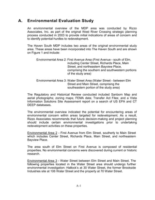 A. Environmental Evaluation Study
An environmental overview of the MDP area was conducted by Rizzo
Associates, Inc. as part of the original West River Crossing strategic planning
process conducted in 2003 to provide initial indications of areas of concern and
to identify potential hurdles to redevelopment.
The Haven South MDP includes two areas of the original environmental study
area. These areas have been incorporated into The Haven South and are shown
on Figure 1 and include:
Environmental Area 2: First Avenue Area (First Avenue - south of Elm,
including Center Street, Richards Place, Main
Street, and northeastern Bayview Place,
comprising the southern and southwestern portions
of the study area)
Environmental Area 3: Water Street Area (Water Street - between Elm
Street and Main Street, comprising the
southeastern portion of the study area)
The Regulatory and Historical Review conducted included Sanborn Map and
aerial photographs; zoning maps; FEMA data; Transfer Act Files; and a Vista
Information Solutions Site Assessment report on a search of US EPA and CT
DEEP databases.
The environmental overview indicated the potential for encountering areas of
environmental concern within areas targeted for redevelopment. As a result,
Rizzo Associates recommends that future decision-making and project planning
should include certain environmental investigations prior to undertaking
redevelopment activities on these properties.
Environmental Area 2 - First Avenue from Elm Street, southerly to Main Street
which includes Center Street, Richards Place, Main Street, and northeastern
Bayview Place.
The area south of Elm Street on First Avenue is composed of residential
properties. No environmental concerns were discovered during current or historic
research.
Environmental Area 3 - Water Street between Elm Street and Main Street. The
following properties located in the Water Street area should undergo further
environmental investigation: Hallock’s at 30 Water Street, the former Brookside
Industries site at 106 Water Street and the property at 70 Water Street.
A-1
 