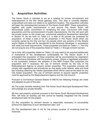 L. Acquisition Activities
The Haven South is intended to act as a catalyst for private reinvestment and
redevelopment of the Elm Street gateway area. This area is currently blighted,
underutilized and does not relate to its waterfront location. The acquisition activities
will begin the redevelopment process of The Haven South MDP. These acquisitions,
together with public improvements in and around The Haven South, will
demonstrate public commitment to revitalizing the area. Concurrent with these
acquisitions and the commencement of public improvements, the City will work with
the private sector on the mixed use, commercial waterfront development described
in Section H. As set forth on Table L-2, a total of 50 parcels are proposed for
acquisition, of these a total of six (6) properties in The Haven South which are
currently owned by the City and four (4) parcels which are portions of City Streets
and/or Rights of Way will be transferred to the Exclusive Developer in accordance
with state and local requirements. These properties are listed on Table L-1. The City
did not acquire any of the properties listed on Table L-1 through eminent domain.
Up to forty (40) properties (listed on Table L-2) may need to be acquired additionally
in furtherance of the development contemplated for The Haven South. It is
anticipated that acquisition of these properties will be accomplished by negotiation
by the Exclusive Developer with the property owners. Where a negotiated acquisition
is not successful, however, the adoption of this MDP Project Plan authorizes the
acquisition and if necessary the use of eminent domain by the City or the
Redevelopment Agency to acquire certain properties. The acquisition process will
comply with regulations and procedures as may apply under federal, state and local
law including obtaining fair market appraisals which will be used as the basis for any
City based acquisition. The use of eminent domain to acquire specific properties
must be approved by the Redevelopment Agency and the City Council.
Pursuant to Connecticut General Statute 8-189(14) the following findings are made
and adopted as part of this plan:
(A) The public benefits resulting from The Haven South Municipal Development Plan
will outweigh any private benefits;
(B) Any real property acquired pursuant to the Haven South Municipal Development
Plan, will have an existing use that cannot be feasibly integrated into the overall
development plan for the project;
(C) Any acquisition by eminent domain is reasonably necessary to successfully
achieve the objectives of such development plan; and
(D) The development plan is not for the primary purpose of increasing local tax
revenues.
L-1
 