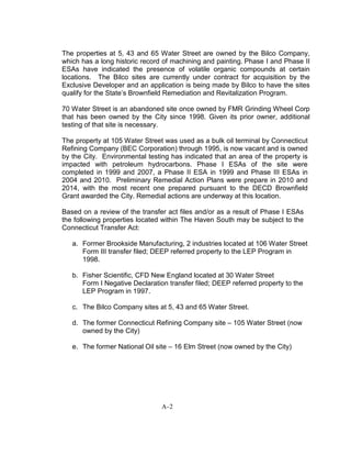The properties at 5, 43 and 65 Water Street are owned by the Bilco Company,
which has a long historic record of machining and painting. Phase I and Phase II
ESAs have indicated the presence of volatile organic compounds at certain
locations. The Bilco sites are currently under contract for acquisition by the
Exclusive Developer and an application is being made by Bilco to have the sites
qualify for the State’s Brownfield Remediation and Revitalization Program.
70 Water Street is an abandoned site once owned by FMR Grinding Wheel Corp
that has been owned by the City since 1998. Given its prior owner, additional
testing of that site is necessary.
The property at 105 Water Street was used as a bulk oil terminal by Connecticut
Refining Company (BEC Corporation) through 1995, is now vacant and is owned
by the City. Environmental testing has indicated that an area of the property is
impacted with petroleum hydrocarbons. Phase I ESAs of the site were
completed in 1999 and 2007, a Phase II ESA in 1999 and Phase III ESAs in
2004 and 2010. Preliminary Remedial Action Plans were prepare in 2010 and
2014, with the most recent one prepared pursuant to the DECD Brownfield
Grant awarded the City. Remedial actions are underway at this location.
Based on a review of the transfer act files and/or as a result of Phase I ESAs
the following properties located within The Haven South may be subject to the
Connecticut Transfer Act:
a. Former Brookside Manufacturing, 2 industries located at 106 Water Street
Form III transfer filed; DEEP referred property to the LEP Program in
1998.
b. Fisher Scientific, CFD New England located at 30 Water Street
Form I Negative Declaration transfer filed; DEEP referred property to the
LEP Program in 1997.
c. The Bilco Company sites at 5, 43 and 65 Water Street.
d. The former Connecticut Refining Company site – 105 Water Street (now
owned by the City)
e. The former National Oil site – 16 Elm Street (now owned by the City)
A-2
 