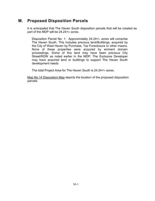 M. Proposed Disposition Parcels
It is anticipated that The Haven South disposition parcels that will be created as
part of the MDP will be 24.24+- acres.
Disposition Parcel No. 1: Approximately 24.24+- acres will comprise
The Haven South. This includes previous land/Buildings, acquired by
the City of West Haven by Purchase, Tax Foreclosure or other means.
None of these properties were acquired by eminent domain
proceedings. Some of this land may have been previous City
Street/ROW as noted earlier in the MDP. The Exclusive Developer
may have acquired land or buildings to support The Haven South
development needs
The total Project Area for The Haven South is 24.24+- acres.
Map No.14 Disposition Map depicts the location of the proposed disposition
parcels.
M-1
 