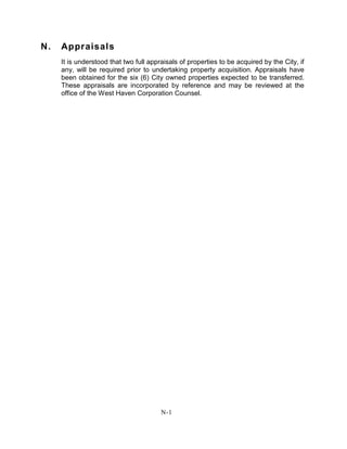 N. Appraisals
It is understood that two full appraisals of properties to be acquired by the City, if
any, will be required prior to undertaking property acquisition. Appraisals have
been obtained for the six (6) City owned properties expected to be transferred.
These appraisals are incorporated by reference and may be reviewed at the
office of the West Haven Corporation Counsel.
N-1
 