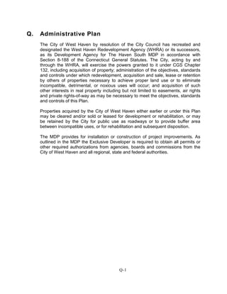 Q. Administrative Plan
The City of West Haven by resolution of the City Council has recreated and
designated the West Haven Redevelopment Agency (WHRA) or its successors,
as its Development Agency for The Haven South MDP in accordance with
Section 8-188 of the Connecticut General Statutes. The City, acting by and
through the WHRA, will exercise the powers granted to it under CGS Chapter
132, including acquisition of property; administration of the objectives, standards
and controls under which redevelopment, acquisition and sale, lease or retention
by others of properties necessary to achieve proper land use or to eliminate
incompatible, detrimental, or noxious uses will occur; and acquisition of such
other interests in real property including but not limited to easements, air rights
and private rights-of-way as may be necessary to meet the objectives, standards
and controls of this Plan.
Properties acquired by the City of West Haven either earlier or under this Plan
may be cleared and/or sold or leased for development or rehabilitation, or may
be retained by the City for public use as roadways or to provide buffer area
between incompatible uses, or for rehabilitation and subsequent disposition.
The MDP provides for installation or construction of project improvements. As
outlined in the MDP the Exclusive Developer is required to obtain all permits or
other required authorizations from agencies, boards and commissions from the
City of West Haven and all regional, state and federal authorities.
Q-1
 