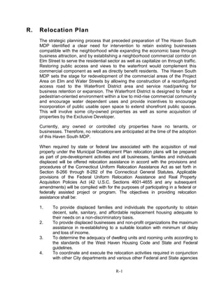 R. Relocation Plan
The strategic planning process that preceded preparation of The Haven South
MDP identified a clear need for intervention to retain existing businesses
compatible with the neighborhood while expanding the economic base through
business attraction, and by establishing a neighborhood commercial corridor on
Elm Street to serve the residential sector as well as capitalize on through traffic.
Restoring public access and views to the waterfront would complement this
commercial component as well as directly benefit residents. The Haven South
MDP sets the stage for redevelopment of the commercial areas of the Project
Area on Elm and Water Streets by allowing the construction of a reconfigured
access road to the Waterfront District area and service road/parking for
business retention or expansion. The Waterfront District is designed to foster a
pedestrian-oriented environment within a low to mid-rise commercial community
and encourage water dependent uses and provide incentives to encourage
incorporation of public usable open space to extend shorefront public spaces.
This will involve some city-owned properties as well as some acquisition of
properties by the Exclusive Developer.
Currently, any owned or controlled city properties have no tenants, or
businesses. Therefore, no relocations are anticipated at the time of the adoption
of this Haven South MDP.
When required by state or federal law associated with the acquisition of real
property under the Municipal Development Plan relocation plans will be prepared
as part of pre-development activities and all businesses, families and individuals
displaced will be offered relocation assistance in accord with the provisions and
procedures of the Connecticut Uniform Relocation Assistance Act as set forth in
Section 8-266 through 8-282 of the Connecticut General Statutes. Applicable
provisions of the Federal Uniform Relocation Assistance and Real Property
Acquisition Policies Act (42 U.S.C. Sections 4601-4655 and any subsequent
amendments) will be complied with for the purposes of participating in a federal or
federally assisted project or program. The objectives in providing relocation
assistance shall be:
1. To provide displaced families and individuals the opportunity to obtain
decent, safe, sanitary, and affordable replacement housing adequate to
their needs on a non-discriminatory basis.
2. To provide displaced businesses and non-profit organizations the maximum
assistance in re-establishing to a suitable location with minimum of delay
and loss of income.
3. To determine the adequacy of dwelling units and rooming units according to
the standards of the West Haven Housing Code and State and Federal
guidelines.
4. To coordinate and execute the relocation activities required in conjunction
with other City departments and various other Federal and State agencies
R-1
 