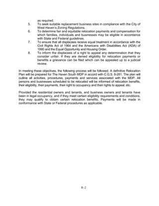 as required.
5. To seek suitable replacement business sites in compliance with the City of
West Haven’s Zoning Regulations.
6. To determine fair and equitable relocation payments and compensation for
which families, individuals and businesses may be eligible in accordance
with State and Federal guidelines.
7. To ensure that all displacees receive equal treatment in accordance with the
Civil Rights Act of 1964 and the Americans with Disabilities Act (ADA) of
1990 and the Equal Opportunity and Housing Order.
8. To inform the displacees of a right to appeal any determination that they
consider unfair. If they are denied eligibility for relocation payments or
benefits a grievance can be filed which can be appealed up to a judicial
review.
In meeting these objectives, the following process will be followed. A definitive Relocation
Plan will be prepared for The Haven South MDP in accord with C.G.S. 8-281. The plan will
outline all activities, procedures, payments and services associated with the MDP. All
persons and businesses scheduled to be relocated will be informed of relocation benefits,
their eligibility, their payments, their right to occupancy and their rights to appeal, etc.
Provided the residential owners and tenants, and business owners and tenants have
been in legal occupancy, and if they meet certain eligibility requirements and conditions,
they may qualify to obtain certain relocation benefits. Payments will be made in
conformance with State or Federal procedures as applicable.
R-2
 