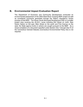 B. Environmental Impact Evaluation Report
The Department of Economic and Community Development conducted an
environmental assessment of the 2003 West River Crossing MDP project as well
as considered comments generated through the State’s interagency review
process of that MDP. The Haven South Municipal Development Plan is a smaller
project area covering the 24.24+- acres including Elm Street on north, New
Haven Harbor on the east, Main Street on the south and First Avenue on the
west. No State agency funds or actions are sought pursuant to the MDP. As a
result completion of a document specified under Section 22a-1 through 22a-1h of
the Connecticut General Statutes (Connecticut Environmental Policy Act) is not
required.
B-1
 