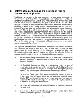 T. Determination of Findings and Relation of Plan to
Definite Local Objectives
Traditionally a mainstay of the local economy, the area which comprises the
Haven South overall Project Area has good access, is well-served by utilities, is
zoned for Waterfront Design District (WD) retail/commercial development, and
has an active business community. In spite of these assets, the area has
struggled to survive in an atmosphere of deterioration; a need for environmental
clean-up in certain areas; narrow streets providing inadequate truck access;
limited off-street parking; and conflicting land use with adjacent residential areas.
The intent of the project is to retain or expand businesses, and to provide land
and building resources for expansion/attraction of new business into this area of
the City of West Haven to create jobs both short and long term and to improve
the local infrastructure. Strategic planning has shown that the nature of adverse
conditions - deterioration, potential contamination, and obsolete buildings and
local roadway network - are restricting the development potential of the area.
Many of the area’s existing businesses do not have the resources to undertake
such a widespread effort alone.
The objective of this Municipal Development Plan (MDP) is to provide assistance
and incentive to stabilize the area and provide opportunities for new
development. By final approval of this Municipal Development Plan, the
Redevelopment Agency expressly adopts and affirms the following findings in
accordance with Section 8-189 of the Connecticut General Statutes:
a. the land and buildings within the boundaries of the Haven South MDP will
be used principally for retail/commercial and/or other economic based
business purposes;
b. the Municipal Development Plan is in accordance with the plan of
conservation and development for the municipality, adopted by its planning
& zoning commission, and the plan of development of the regional planning
agency, if any, for the region within which the municipality is located;
c. the Municipal Development Plan was prepared giving due consideration
to the state plan of conservation and development adopted under
chapter 297 and is not inimical to any state-wide planning program
objectives of the state or state agencies as coordinated by the Secretary
of the Office of Policy and Management;
d. the Project will contribute to the economic welfare of the municipality and
the State; and
e. to carry out and administer the Project, public action under Connecticut
General Statutes Chapters 132 is required.
T-1
 