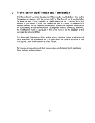U. Provision for Modification and Termination
The Haven South Municipal Development Plan may be modified at any time by the
Redevelopment Agency with the consent of the City Council, but if modified after
the lease or sale of real property the modification must be consented to by the
lessees or purchasers of such real property or their successor or successors in
interest affected by the proposed modification. Where the proposed modification
will substantially change the Municipal Development Plan as previously approved,
the modification must be approved in the same manner as the adoption of the
Municipal Development Plan.
This Municipal Development Plan and/or any modification herein shall be in full
force and effect for a period of ten (10) years from the date of approval of this
Plan by the City Council of the City West Haven.
Termination or Abandonment shall be undertaken in full accord with applicable
State statutes and regulations.
U-1
 