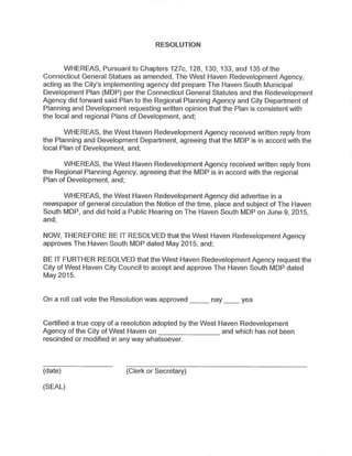 RESOLUTION
WHEREAS,Pursuantto Chapters 127c, 128, 130, 133,and 135 ofthe
Connecticut General Statues as amended,The West Haven Redevelopment Agency,
acting as the City's implementing agency did prepare The Haven South Municipal
Development Plan(MDP)per the Connecticut General Statutes and the Redevelopment
Agency did forward said Plan to the Regional Planning Agency and City Department of
Planning and Development requesting written opinion thatthe Plan is consistent with
the local and regional Plans of Development,and;
WHEREAS,the West Haven Redevelopment Agency received written reply from
the Planning and Development Department, agreeing that the MDP is in accord with the
local Plan of Development,and;
WHEREAS,the West Haven Redevelopment Agency received written reply from
the Regional Planning Agency,agreeing that the MDP is in accord with the regional
Plan of Development,and;
WHEREAS,the West Haven Redevelopment Agency did advertise in a
newspaper of general circulation the Notice ofthe time, place and subject of The Haven
South MDP,and did hold a Public Hearing on The Haven South MDP on June 9,2015,
and;
NOW,THEREFORE BE IT RESOLVED that the West Haven Redevelopment Agency
approves The Haven South MDP dated May 2015,and;
BE IT FURTHER RESOLVED that the West Haven Redevelopment Agency request the
City of West Haven City Council to accept and approve The Haven South MDP dated
May 2015.
On a roll call vote the Resolution was approved nay yea
Certified a true copy of a resolution adopted by the West Haven Redevelopment
Agency ofthe City of West Haven on and which has not been
rescinded or modified in any way whatsoever.
(date) (Clerk or Secretary)
(SEAL)
 