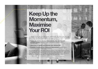 KeepUpthe
Momentum,
Maximise
YourROI
IT initiatives sometimes lose sight of their original goals. But that's never the case
with PROACTIS. We realise you need a return on investment as soon as possible.
And we help you achieve that, year on year. With our help, you can:
• Realise the savings, process improvements, risk reduction and
strategic benefits identified in your organisation's Spend Control
business case
• Speed time-to-benefit and maximise your ultimate ROI
• Establish a framework for continuous improvement supported by a
practical set of key performance indicators
Our ultimate goal is to help every customer achieve a high level of Spend Control
performance that delivers maximum bottom-line value. We never lose sight of that
objective. Regardless of the scope, we are prepared to work closely with you to
achieve the results you are after at a pace that best suits your needs.
 
