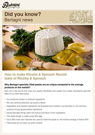 How to make Ricotta & Spinach Ravioli
taste of Ricotta & Spinach
he average
products on the market?
Here are a few points that show our quality standards and explain the simple wholesome gourmet
• Our pr
• We use carefully selected, top quality cheese
• Vegetables and cooked ingredients are prepared and cooked in our facilities vs. the common
practice of buying precooked ingredients
•
• The pasta dough is made using 30% egg
• Up to 80% fresh raw materials are used to make the pasta vs. the market average of below 50%
• Filled pasta do not open up when cooked
Did you know?
Bertagni news
 