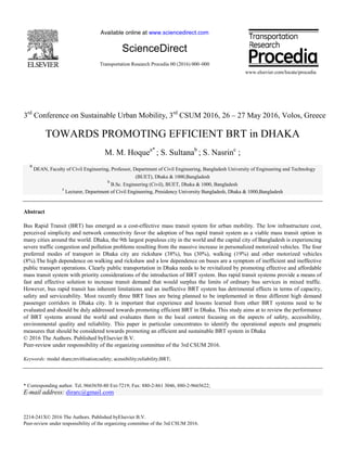 Available online at www.sciencedirect.com
ScienceDirect
Transportation Research Procedia 00 (2016) 000–000
www.elsevier.com/locate/procedia
2214-241X© 2016 The Authors. Published byElsevier B.V.
Peer-review under responsibility of the organizing committee of the 3rd CSUM 2016.
3rd
Conference on Sustainable Urban Mobility, 3rd
CSUM 2016, 26 – 27 May 2016, Volos, Greece
TOWARDS PROMOTING EFFICIENT BRT in DHAKA
M. M. Hoquea*
; S. Sultanab
; S. Nasrinc
;
a
DEAN, Faculty of Civil Engineering, Professor, Department of Civil Engineering, Bangladesh University of Engineering and Technology
(BUET), Dhaka & 1000,Bangladesh
b
B.Sc. Engineering (Civil), BUET, Dhaka & 1000, Bangladesh
c
Lecturer, Department of Civil Engineering, Presidency University Bangladesh, Dhaka & 1000,Bangladesh
Abstract
Bus Rapid Transit (BRT) has emerged as a cost-effective mass transit system for urban mobility. The low infrastructure cost,
perceived simplicity and network connectivity favor the adoption of bus rapid transit system as a viable mass transit option in
many cities around the world. Dhaka, the 9th largest populous city in the world and the capital city of Bangladesh is experiencing
severe traffic congestion and pollution problems resulting from the massive increase in personalized motorized vehicles. The four
preferred modes of transport in Dhaka city are rickshaw (38%), bus (30%), walking (19%) and other motorized vehicles
(8%).The high dependence on walking and rickshaw and a low dependence on buses are a symptom of inefficient and ineffective
public transport operations. Clearly public transportation in Dhaka needs to be revitalized by promoting effective and affordable
mass transit system with priority considerations of the introduction of BRT system. Bus rapid transit systems provide a means of
fast and effective solution to increase transit demand that would surplus the limits of ordinary bus services in mixed traffic.
However, bus rapid transit has inherent limitations and an ineffective BRT system has detrimental effects in terms of capacity,
safety and serviceability. Most recently three BRT lines are being planned to be implemented in three different high demand
passenger corridors in Dhaka city. It is important that experience and lessons learned from other BRT systems need to be
evaluated and should be duly addressed towards promoting efficient BRT in Dhaka. This study aims at to review the performance
of BRT systems around the world and evaluates them in the local context focusing on the aspects of safety, accessibility,
environmental quality and reliability. This paper in particular concentrates to identify the operational aspects and pragmatic
measures that should be considered towards promoting an efficient and sustainable BRT system in Dhaka
© 2016 The Authors. Published byElsevier B.V.
Peer-review under responsibility of the organizing committee of the 3rd CSUM 2016.
Keywords: modal share;revitlisation;safety; acessibility;reliability;BRT;
* Corresponding author. Tel.:9665650-80 Ext-7219; Fax: 880-2-861 3046, 880-2-9665622;
E-mail address: dirarc@gmail.com
 