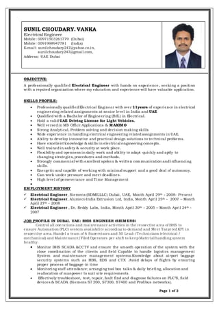 Page 1 of 3
SUNIL CHOUDARY. VANKA
Electrical Engineer
Mobile: 00971503261779 (Dubai)
Mobile: 0091998947781 (India)
E-mail: sunilchoudary247@yahoo.co.in,
sunilchoudary247@gmail.com,
Address: UAE Dubai
OBJECTIVE:
A professionally qualified Electrical Engineer with hands on experience, seeking a position
with a reputed organization where my education and experience will have valuable application.
SKILLS PROFILE:
 Professionally qualified Electrical Engineer with over 11years of experience in electrical
engineering related assignments at senior level in India and UAE
 Qualified with a Bachelor of Engineering (B.E.) in Electrical.
 Hold a valid UAE Driving License for Light Vehicles.
 Well versedin MS Office Applications & MAXIMO
 Strong Analytical, Problem solving and decision making skills
 Wide experience in handling electrical engineering relatedassignments in UAE.
 Ability to develop innovative and practical design solutions to technical problems.
 Have excellent knowledge & skills in electrical engineering concepts.
 Well trainedin safety & security at work place.
 Flexibility and openness in daily work and ability to adapt quickly and aptly to
changing strategies, procedures and methods.
 Strongly commercial with excellent spoken & written communication and influencing
skills.
 Energetic and capable of working with minimal support and a good deal of autonomy.
 Can work under pressure and meet deadlines.
 High level of perseverance and Time Management

EMPLOYMENT HISTORY
 Electrical Engineer, Siemens (SDME.LLC) Dubai, UAE, Month April 29th - 2008- Present
 Electrical Engineer, Alumeco India Extrusion Ltd, India, Month April 25th - 2007 – Month
April 27th - 2008
 Electrical Engineer , Dr. Reddy Labs, India, Month April 30th - 2005 – Month April 24th -
2007
JOB PROFILE IN DUBAI, UAE: BHIS ENGINEER (SIEMENS)
Control all operations and maintenance activities in the respective area of BHS to
ensure Automation (PLC) system availability according to demand and Meet TargetedKPI in
respective area. Handel a team of 6 Supervisors and 50 Lead-/Technicians (electrical /
mechanical) and Maintenance/FiledOperators per shift to keepMaterial handling system
healthy.
 Monitor BHS SCADA &CCTV and ensure the smooth operation of the system with the
close coordination of the clients and field Capable to handle logistics management
System and maintenance management systems.Knowledge about airport baggage
security systems such as HBS, EDS and CTX .Avoid delays of flights by ensuring
proper process of baggage in time
 Monitoring staff attendance; arranging tool box talks & daily briefing, allocation and
reallocation of manpower to suit site requirements.
 Effectively troubleshoot, test, repair, fault find and diagnose failures on PLC’S, field
devices & SCADA (Siemens S7 200, S7300, S7400 and Profibus networks).
 