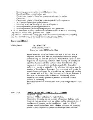 Removing gaseous impurities by solid bed adsorption
Providing utilities – providing fuel (gas)
Compressing process hydrocarbon gases using rotary/reciprocating
Compressors
Compressing process hydrocarbon gases using centrifugal compressors
Storing natural gas liquids under pressure
Producing two phase fluids by mechanical refrigeration
Providing utilities – providing pressurised air
Providing utilities – providing inert gas by fuel fired generators
SCOTVEC Petroleum Industry - Terminal Process Operations - Oil And Gas Processing
City & Guilds Process Plant Operation - Part 1 (1993)
City & Guilds Telephony And Telegraphy 'A' For Telecommunication Technicians (1977)
One-Year ECITB Training In Electrical/Electronic Engineering (1976).
Employment History
2008 – present BLUEWATER
Production Supervisor
Employed on the FPSO Aoka Mizu
I joined Bluewater during the construction stage of the Aoka Mizu in
Singapore and have been with this project from construction through
commissioning and on to full production. As Production Supervisor I am
responsible for maximising production whilst ensuring safe and efficient
operation of process and utility systems within the installation safety
management system and to the standards demanded by the regulatory
authorities. I also act as area authority for all spaces which come under the
auspices of the production department. Oversee relevant work permits for
work to be done and ensure that all regulations and codes of safe practices
are complied with at all times. Also in my role as Production Supervisor I
have to act as Assessor within the Bluewater Competency scheme
supporting and ensuring production personnel reached the required
standard of competency.
I have been Production Supervisor for past 4 years and prior to that I was
CRO.
2005 - 2008 WOOD GROUP ENGINEERING (NS) LIMITED
Production Operator
Employed Offshore at Talisman’s Clyde Platform.
Responsible for starting up and operation of separation facilities, water
treatment plant, gas compression and utilities, making adjustments to well
production/well streams, carrying out laboratory duties i.e. BS&W
samples, analysis of produced water. chlorides, operating and adjusting
chemical injection pumps to give the optimum operational and cost
 