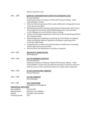 effective injection rates.
2001 - 2005 AKER KVAERNER/WOOD GROUP ENGINEERING (NS)
Process Operator
Employed onshore at Talisman’s Flotta Oil Terminal, Orkney. Main
responsibilities include:
Safe and efficient operation of the crude stabilization and gas plant areas
of the site process plant
Maintaining of good communications between Supervision, the Control
Room Operators and other Multi-Skilled Operators at site and other
work colleagues to ensure effective team working.
Isolate and de-isolate equipment as directed, to the standards specified in
the Talisman SSoW.
Maintaining and completing accurate log of events relative to assigned
duties and log the required equipment readings in operating areas
covered in shift duties.
Comprehensive written and verbal handover at shift end to oncoming
shift of plant status and activities.
Perform First Line Maintenance activities as required.
1999 – 2001 BELGRAVE ARMS HOTEL
Self-Employed
1990 – 1998 ELF ENTERPRISE LIMITED
Process Operator
Employed onshore at Talisman’s Flotta Oil Terminal, Orkney. Main
responsibilities include safe and efficient operation of all areas of process
plant by means of the control instruments as well by direct inspection
1985 – 1990 SCAPA DISTILLERY,ORKNEY
Process Operator
1983 – 1985 CO-OP, ORKNEY
Store Manager
1975 – 1981 GEC TELECOMS
Installation/Test Engineer
PERSONAL DETAILS
Date Of Birth: 23/05/1959
Marital Status: Married, Two Children
Health: Excellent, Non-Smoker
Driving License: Full
 