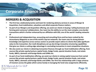 Page 10
Corporate Finance Services
MERGERS & ACQUISITION
 The Firm has a dedicated practice and team for rendering advisory services in areas of Merger &
Acquisition, fund mobilization, valuations and allied corporate finance matters.
 As part of our Mergers and Acquisition offering, we assist our clients in buying / selling businesses and
forming joint ventures/ collaborations. Our team has the ability to run the most complex cross border
transactions which is further enhanced by our affiliation with GGI, one of the world’s leading networks
of
 Professional and independent law, accounting and consulting firms and has been ranked by the
Accountancy Magazine as one of the world’s top ten networks. Our team uses its strong domain
knowledge and expertise across various sectors to provide expert advice to clients that adds significant
value to the transaction. Our multi-disciplinary set-up also brings innovative structuring capabilities
that give our clients a cutting edge advantage in concluding transaction in most competitive situations.
 We also assist our clients in obtaining transaction finances through our fund mobilization offering, from
sources like private equity/venture capital funds, Hedge Funds, special situation funds, real estate
funds, NBFCs, domestic and foreign Banks and UHNIs etc.
 As part of our fund mobilization offering, we assist our clients in raising capital resources from varied
sources like private equity/venture capital funds, Hedge Funds, special situation funds, real estate
funds, NBFCs, domestic and foreign Banks and UHNIs. Our firm has relationships with a large universe
of investors across the globe which comes handy in managing the fund raise assignments efficiently.
 