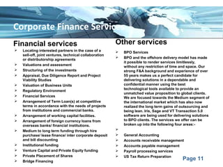 Page 11
Corporate Finance Services
Financial services
 Locating interested partners in the case of a
sell-off, joint ventures, technical collaboration
or distributorship agreements
 Valuations and assessment
 Structuring of the investments
 Appraisal, Due Diligence Report and Project
Viability Studies
 Valuation of Business Units
 Regulatory Environment
 Financial Services
 Arrangement of Term Loan(s) at competitive
terms in accordance with the needs of projects
from institutions and commercial banks.
 Arrangement of working capital facilities.
 Arrangement of foreign currency loans from
overseas banks/ financial institutions.
 Medium to long term funding through hire
purchase/ lease finance/ inter corporate deposit
and bill discounting
 Institutional funding
 Venture Capital and Private Equity funding
 Private Placement of Shares
 Bridge Financing
Other services
 BPO Services
 BPO and the offshore delivery model has made
it possible to render services limitlessly,
without any restriction of time and space. Our
strong F&A background and experience of over
55 years makes us a perfect candidate for
delivering solutions in a dependable and
confidential manner using the best
technological tools available to provide an
unmatched value proposition to global clients.
We are focused towards the Medium segment of
the international market which has also now
realized the long term gains of outsourcing and
being lean. Iris, Sage and VT Transaction 5.0
software are being used for delivering solutions
to BPO clients. The services we offer can be
broken up into the following four areas:-

 General Accounting
 Accounts receivable management
 Accounts payable management
 Payroll processing services
 US Tax Return Preparation
 