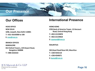 Page 16
Our Presence
Our Offices
HEAD OFFICE
NEW DELHI
4/80, Janpath, New Delhi 110001
T: +011-43192000 to 100
E: rnm@rnm.in
BRANCH OFFICES
BANGALORE
813 Oxford Towers, 139 Airport Road,
Bangalore 560008
T: +080-2222222
International Presence
HONG KONG
3705 Bank of America Tower, 12 Harcourt
Road, Central Hong Kong
T: +852-21159878
F: +852-21159818
E: raymond@rnm.in
MAURITIUS
365,Royal Road Rose Hill, Mauritius
T: +230-4542110
F: +230-4549671
E: kamal@rnm.in
 