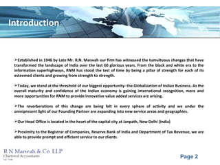 Page 2
Introduction
Established in 1946 by Late Mr. R.N. Marwah our firm has witnessed the tumultuous changes that have
transformed the landscape of India over the last 60 glorious years. From the black and white era to the
information superhighways, RNM has stood the test of time by being a pillar of strength for each of its
esteemed clients and growing from strength to strength.
Today, we stand at the threshold of our biggest opportunity- the Globalization of Indian Business. As the
overall maturity and confidence of the Indian economy is gaining international recognition, more and
more opportunities for RNM to provide innovative value added services are arising.
The reverberations of this change are being felt in every sphere of activity and we under the
omnipresent light of our Founding Partner are expanding into new service areas and geographies.
Our Head Office is located in the heart of the capital city at Janpath, New Delhi (India)
Proximity to the Registrar of Companies, Reserve Bank of India and Department of Tax Revenue, we are
able to provide prompt and efficient service to our clients.
 