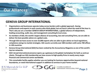 Page 3
Our Alliances
GENEVA GROUP INTERNATIONAL
 Organizations and businesses operate today across borders with a global approach. Having
professionals and experts in each country who think global, but act local is what the need of the hour is.
That’s why we are a member GENEVA GROUP INTERNATIONAL, a global alliance of independent,
leading accounting, audit, law, and management consulting & trust areas.
 As members of GGI, the world’s largest alliance of accounting, law and consulting firms, we are able to
deliver the best possible advice on a global scale.
 Through GGI we have access to over 25,000 experts who are able to give advice on local regulations,
compliance and go-to-market strategies. GGI counts currently over 500 members with some 700 offices
in 120 countries.
 Geneva Group International (GGI) has been ranked by the Accountancy Magazine as one of the world's
top ten networks.
 GGI’s broad international presence opens up a gateway to the global marketplace for both us and our
clients. Through our GGI membership we have access to high quality firms in nearly every major
financial and commercial centre worldwide.
 This remarkable facility applies whether you are looking for business opportunities beyond national
boundaries, or need international support in addition to services in your home market.
 