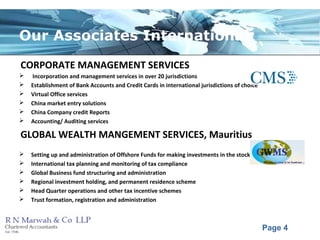 Page 4
Our Associates International
CORPORATE MANAGEMENT SERVICES
 Incorporation and management services in over 20 jurisdictions
 Establishment of Bank Accounts and Credit Cards in international jurisdictions of choice
 Virtual Office services
 China market entry solutions
 China Company credit Reports
 Accounting/ Auditing services
GLOBAL WEALTH MANGEMENT SERVICES, Mauritius
 Setting up and administration of Offshore Funds for making investments in the stock market in India
 International tax planning and monitoring of tax compliance
 Global Business fund structuring and administration
 Regional investment holding, and permanent residence scheme
 Head Quarter operations and other tax incentive schemes
 Trust formation, registration and administration
 