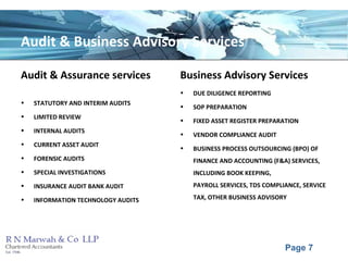 Page 7
Audit & Business Advisory Services
Audit & Assurance services
• STATUTORY AND INTERIM AUDITS
• LIMITED REVIEW
• INTERNAL AUDITS
• CURRENT ASSET AUDIT
• FORENSIC AUDITS
• SPECIAL INVESTIGATIONS
• INSURANCE AUDIT BANK AUDIT
• INFORMATION TECHNOLOGY AUDITS
 
 
Business Advisory Services
• DUE DILIGENCE REPORTING
• SOP PREPARATION
• FIXED ASSET REGISTER PREPARATION
• VENDOR COMPLIANCE AUDIT
• BUSINESS PROCESS OUTSOURCING (BPO) OF
FINANCE AND ACCOUNTING (F&A) SERVICES,
INCLUDING BOOK KEEPING,
PAYROLL SERVICES, TDS COMPLIANCE, SERVICE
TAX, OTHER BUSINESS ADVISORY
 