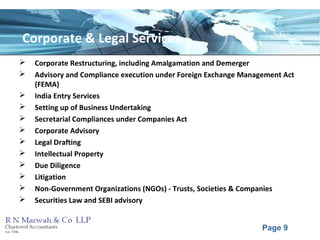 Page 9
Corporate & Legal Services
 Corporate Restructuring, including Amalgamation and Demerger
 Advisory and Compliance execution under Foreign Exchange Management Act
(FEMA)
 India Entry Services
 Setting up of Business Undertaking
 Secretarial Compliances under Companies Act
 Corporate Advisory
 Legal Drafting
 Intellectual Property
 Due Diligence
 Litigation
 Non-Government Organizations (NGOs) - Trusts, Societies & Companies
 Securities Law and SEBI advisory
 