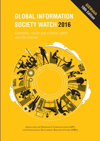 Association for Progressive Communications (APC)
and International Development Research Centre (IDRC)
Global Information Society Watch
2016 Report
www.GISWatch.org
GlobalInformationSocietyWatch2016
Global Information
Society Watch 2016
Economic, social and cultural rights
and the internet
Economic, social and cultural rights
and the internet
The 45 country reports gathered here illustrate the link between the internet and
economic, social and cultural rights (ESCRs). Some of the topics will be familiar
to information and communications technology for development (ICT4D) activists:
the right to health, education and culture; the socioeconomic empowerment of
women using the internet; the inclusion of rural and indigenous communities in
the information society; and the use of ICT to combat the marginalisation of local
languages. Others deal with relatively new areas of exploration,such as using 3D
printing technology to preserve cultural heritage,creating participatory community
networks to capture an “inventory of things” that enables socioeconomic rights,
crowdfunding rights, or the negative impact of algorithms on calculating social
benefits. Workers’ rights receive some attention, as does the use of the internet
during natural disasters.
Ten thematic reports frame the country reports.These deal both with overarching
concerns when it comes to ESCRs and the internet – such as institutional frame-
works and policy considerations – as well as more specific issues that impact
on our rights: the legal justification for online education resources, the plight
of migrant domestic workers, the use of digital databases to protect traditional
knowledge from biopiracy, digital archiving, and the impact of multilateral trade
deals on the international human rights framework.
The reports highlight the institutional and country-level possibilities and chal-
lenges that civil society faces in using the internet to enable ESCRs. They also
suggest that in a number of instances, individuals, groups and communities are
using the internet to enact their socioeconomic and cultural rights in the face of
disinterest, inaction or censure by the state.
GlobalInformationSocietyWatch2016
GISW
atch
10th
Edition
International Development Research Centre
Centre de recherches pour le développement international
 