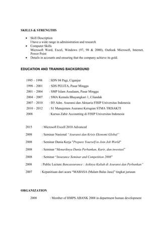 SKILLS & STRENGTHS
• Skill Description
I have a wide range in administration and research
• Computer Skills
Microsoft Word, Excel, Windows (97, 98 & 2000), Outlook Microsoft, Internet,
Power Point
• Details in accounts and ensuring that the company achieve its gold.
EDUCATION AND TRAINING BACKGROUND
1995 – 1998 : SDN 04 Pagi, Ciganjur
1998 – 2001 : SDS PELITA, Pasar Minggu
2001 – 2004 : SMP Islam Assalaam, Pasar Minggu
2004 – 2007 : SMA Kemala Bhayangkari 1, Cilandak
2007 – 2010 : D3 Adm. Asuransi dan Aktuaria FISIP Universitas Indonesia
2010 – 2012 : S1 Manajemen Asuransi Kerugian STMA TRISAKTI
2008 : Kursus Zahir Accounting di FISIP Universitas Indonesia
2015 : Microsoft Excell 2010 Advanced
2008 : Seminar Nasional “Asuransi dan Krisis Ekonomi Global”
2008 : Seminar Dunia Kerja "Prepare Yourself to Join Job World"
2008 : Seminar “Menariknya Dunia Perbankan, Karir, dan investasi”
2008 : Seminar “Insurance Seminar and Competition 2008”
2008 : Public Lecture Bancassurance : Asiknya Kuliah di Asuransi dan Perbankan”
2007 : Kepanitiaan dari acara “MABASA (Malam Balas Jasa)” tingkat jurusan
ORGANIZATION
2008 : Member of HMPS ABANK 2008 in department human development
 