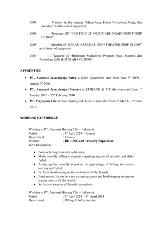 2008 : Member in the seminar ”Menariknya Dunia Perbankan, Karir, dan
investasi” as division of equipment
2008 : Treasurer OF “BEM FISIP UI “OLIMPIADE NGABUBURIT FISIP
UI 2008”
2008 : Member of “GELAR APRESIASI SENI THEATER FISIP UI 2008”
as division of equipment
2009 : Treasurer of “Himpunan Mahasiswa Program Studi Asuransi dan
Perbankan 2009 (HMPS ABANK 2009)”.
APPRENTICE
• PT. Asuransi Jasaraharja Putra at claim department start from June 5th
2009 –
August 5th
2009.
• PT. Asuransi Jasaraharja (Persero) at LITBANG & MR division start from 1st
January 2010 – 25th
February 2010.
• PT. Mayapada Life at Underwriting and claim division start from 1st
March – 2nd
June
2010.
WORKING EXPERIENCE
Working at PT. Asuransi Bintang Tbk – Indonesia
Period
Department
Position
: 1st
April 2014 - Present
: Finance
: BILLING and Treasury Supervisor
Job's Description :
• Process billing from all credit cards
• Make monthly billing statements regarding successful in debit and debit
failed.
• Analyzing the monthly report on the percentage of billing statements
success and failed
• Perform bookkeeping on transactions in all the branch
• Bank reconciliation between current accounts and bookkeeping system on
transactions in all the branch
• Settlement monitor all branch transactions
Working at PT. Asuransi Bintang Tbk – Indonesia
Period
Department
: 1st
April 2013 - 1st
April 2014
: Billing & Policy Service
 