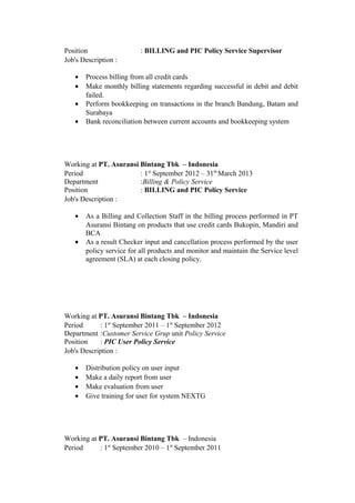 Position : BILLING and PIC Policy Service Supervisor
Job's Description :
• Process billing from all credit cards
• Make monthly billing statements regarding successful in debit and debit
failed.
• Perform bookkeeping on transactions in the branch Bandung, Batam and
Surabaya
• Bank reconciliation between current accounts and bookkeeping system
Working at PT. Asuransi Bintang Tbk – Indonesia
Period
Department
Position
: 1st
September 2012 – 31th
March 2013
:Billing & Policy Service
: BILLING and PIC Policy Service
Job's Description :
• As a Billing and Collection Staff in the billing process performed in PT
Asuransi Bintang on products that use credit cards Bukopin, Mandiri and
BCA
• As a result Checker input and cancellation process performed by the user
policy service for all products and monitor and maintain the Service level
agreement (SLA) at each closing policy.
Working at PT. Asuransi Bintang Tbk – Indonesia
Period
Department
Position
: 1st
September 2011 – 1st
September 2012
:Customer Service Grup unit Policy Service
: PIC User Policy Service
Job's Description :
• Distribution policy on user input
• Make a daily report from user
• Make evaluation from user
• Give training for user for system NEXTG
Working at PT. Asuransi Bintang Tbk – Indonesia
Period : 1st
September 2010 – 1st
September 2011
 