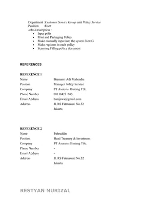 Department
Position
:Customer Service Group unit Policy Service
:User
Job's Description :
• Input polis
• Print and Packaging Policy
• Make manually input into the system NextG
• Make registers in each policy
• Scanning Filling policy document
REFERENCES
REFERENCE 1
Name Bramanti Adi Mahendra
Position Manager Policy Service
Company PT Asuransi Bintang Tbk.
Phone Number 081384271685
Email Address bamjawa@gmail.com
Address Jl. RS Fatmawati No.32
Jakarta
REFERENCE 2
Name Pahruddin
Position Head Treasury & Investment
Company PT Asuransi Bintang Tbk.
Phone Number -
Email Address -
Address Jl. RS Fatmawati No.32
Jakarta
RESTYAN NURIZAL
 