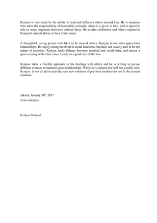 Restyan is motivated by his ability to lead and influence others around him. He is someone
who takes the responsibility of leadership seriously when it is given to him, and is typically
able to make important decisions without delay. He exudes confidence and others respond to
Restyan's natural ability to be a front runner.
A thoughtful, caring person who likes to be around others, Restyan is one who appreciates
relationships. He enjoys being involved in social functions, but does not usually care to be the
center of attention. Restyan seeks balance between personal and social time, and enjoys a
quiet evening with a few close friends as a good mix of the two.
Restyan takes a flexible approach in his dealings with others and he is willing to pursue
different avenues to maintain good relationships. While he is patient and will not usually rush,
Restyan is not afraid to actively seek new solutions if previous methods do not fit the current
situation.
Jakarta, January 30th
, 2017
Your sincerely
Restyan Nurizal
 