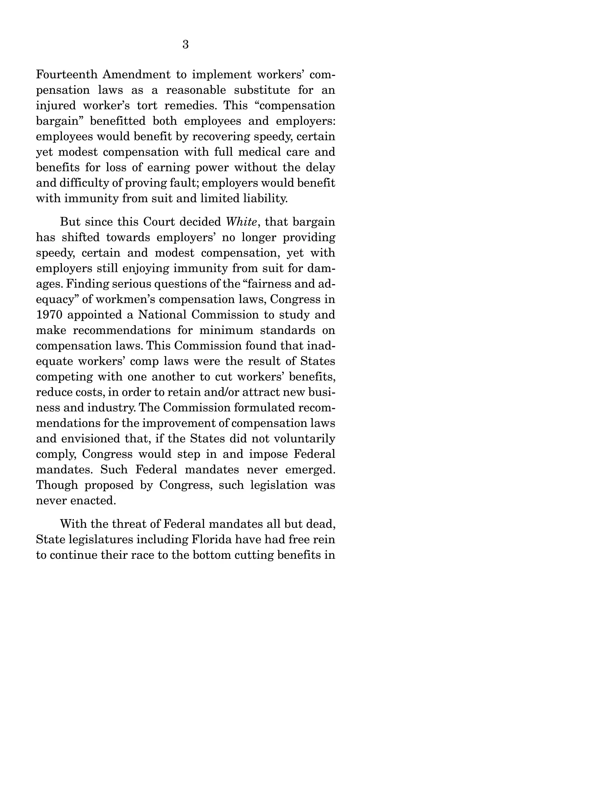 3
Fourteenth Amendment to implement workers’ com-
pensation laws as a reasonable substitute for an
injured worker’s tort remedies. This “compensation
bargain” benefitted both employees and employers:
employees would benefit by recovering speedy, certain
yet modest compensation with full medical care and
benefits for loss of earning power without the delay
and difficulty of proving fault; employers would benefit
with immunity from suit and limited liability.
But since this Court decided White, that bargain
has shifted towards employers’ no longer providing
speedy, certain and modest compensation, yet with
employers still enjoying immunity from suit for dam-
ages. Finding serious questions of the “fairness and ad-
equacy” of workmen’s compensation laws, Congress in
1970 appointed a National Commission to study and
make recommendations for minimum standards on
compensation laws. This Commission found that inad-
equate workers’ comp laws were the result of States
competing with one another to cut workers’ benefits,
reduce costs, in order to retain and/or attract new busi-
ness and industry. The Commission formulated recom-
mendations for the improvement of compensation laws
and envisioned that, if the States did not voluntarily
comply, Congress would step in and impose Federal
mandates. Such Federal mandates never emerged.
Though proposed by Congress, such legislation was
never enacted.
With the threat of Federal mandates all but dead,
State legislatures including Florida have had free rein
to continue their race to the bottom cutting benefits in
 