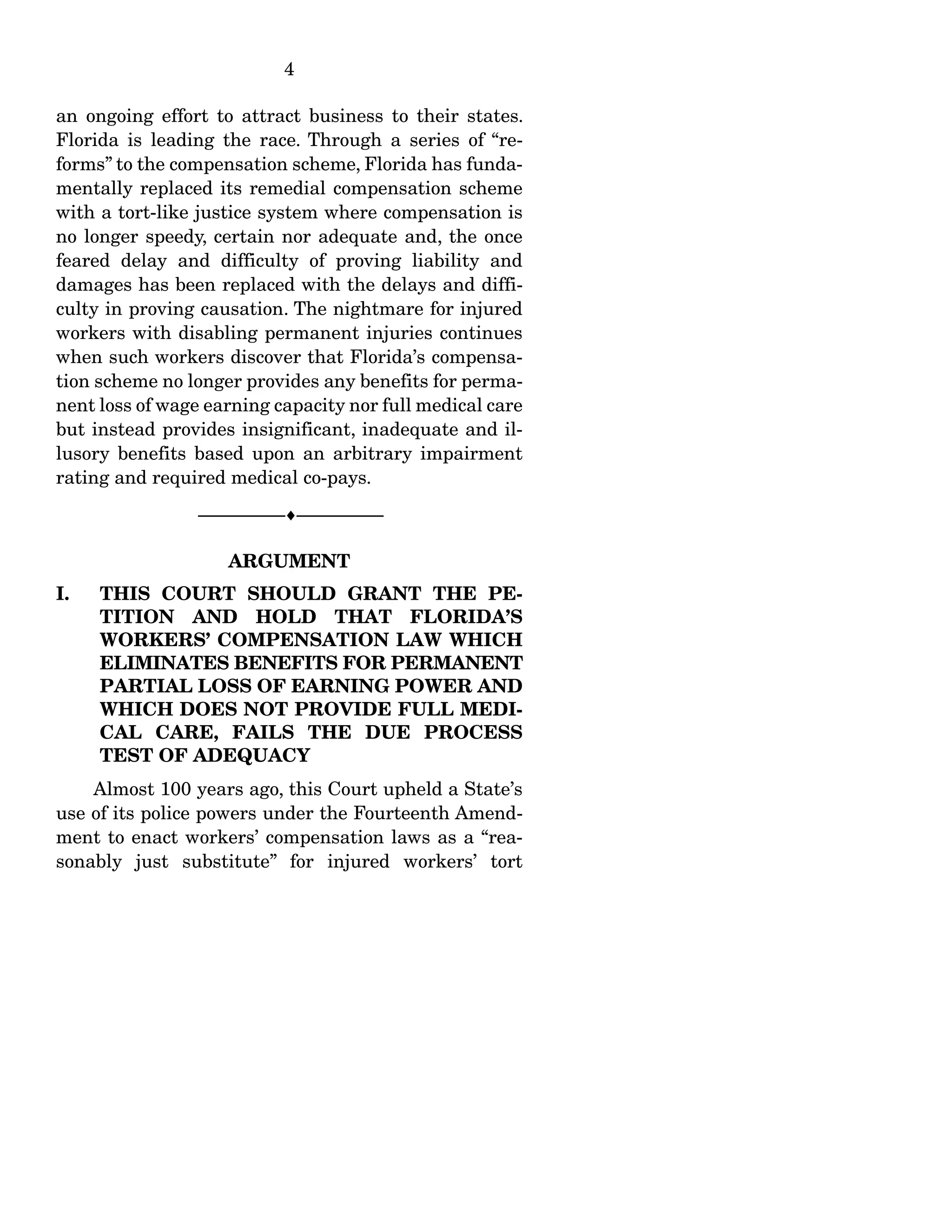 4
an ongoing effort to attract business to their states.
Florida is leading the race. Through a series of “re-
forms” to the compensation scheme, Florida has funda-
mentally replaced its remedial compensation scheme
with a tort-like justice system where compensation is
no longer speedy, certain nor adequate and, the once
feared delay and difficulty of proving liability and
damages has been replaced with the delays and diffi-
culty in proving causation. The nightmare for injured
workers with disabling permanent injuries continues
when such workers discover that Florida’s compensa-
tion scheme no longer provides any benefits for perma-
nent loss of wage earning capacity nor full medical care
but instead provides insignificant, inadequate and il-
lusory benefits based upon an arbitrary impairment
rating and required medical co-pays.
------------------------------------------------------------------
ARGUMENT
I. THIS COURT SHOULD GRANT THE PE-
TITION AND HOLD THAT FLORIDA’S
WORKERS’ COMPENSATION LAW WHICH
ELIMINATES BENEFITS FOR PERMANENT
PARTIAL LOSS OF EARNING POWER AND
WHICH DOES NOT PROVIDE FULL MEDI-
CAL CARE, FAILS THE DUE PROCESS
TEST OF ADEQUACY
Almost 100 years ago, this Court upheld a State’s
use of its police powers under the Fourteenth Amend-
ment to enact workers’ compensation laws as a “rea-
sonably just substitute” for injured workers’ tort
 