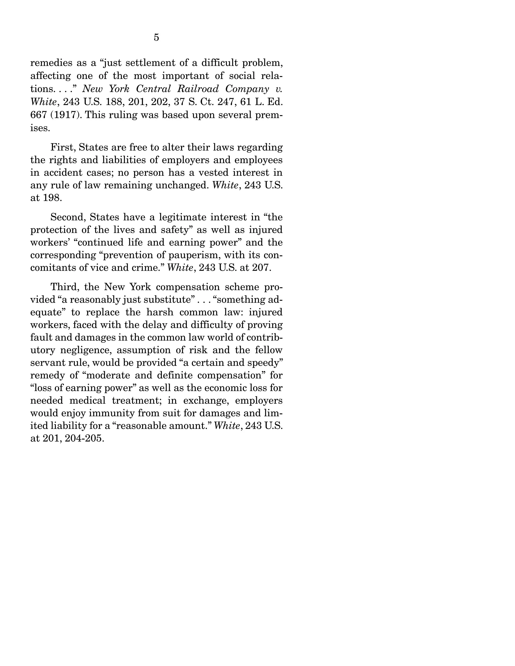 5
remedies as a “just settlement of a difficult problem,
affecting one of the most important of social rela-
tions. . . .” New York Central Railroad Company v.
White, 243 U.S. 188, 201, 202, 37 S. Ct. 247, 61 L. Ed.
667 (1917). This ruling was based upon several prem-
ises.
First, States are free to alter their laws regarding
the rights and liabilities of employers and employees
in accident cases; no person has a vested interest in
any rule of law remaining unchanged. White, 243 U.S.
at 198.
Second, States have a legitimate interest in “the
protection of the lives and safety” as well as injured
workers’ “continued life and earning power” and the
corresponding “prevention of pauperism, with its con-
comitants of vice and crime.” White, 243 U.S. at 207.
Third, the New York compensation scheme pro-
vided “a reasonably just substitute” . . . “something ad-
equate” to replace the harsh common law: injured
workers, faced with the delay and difficulty of proving
fault and damages in the common law world of contrib-
utory negligence, assumption of risk and the fellow
servant rule, would be provided “a certain and speedy”
remedy of “moderate and definite compensation” for
“loss of earning power” as well as the economic loss for
needed medical treatment; in exchange, employers
would enjoy immunity from suit for damages and lim-
ited liability for a “reasonable amount.” White, 243 U.S.
at 201, 204-205.
 