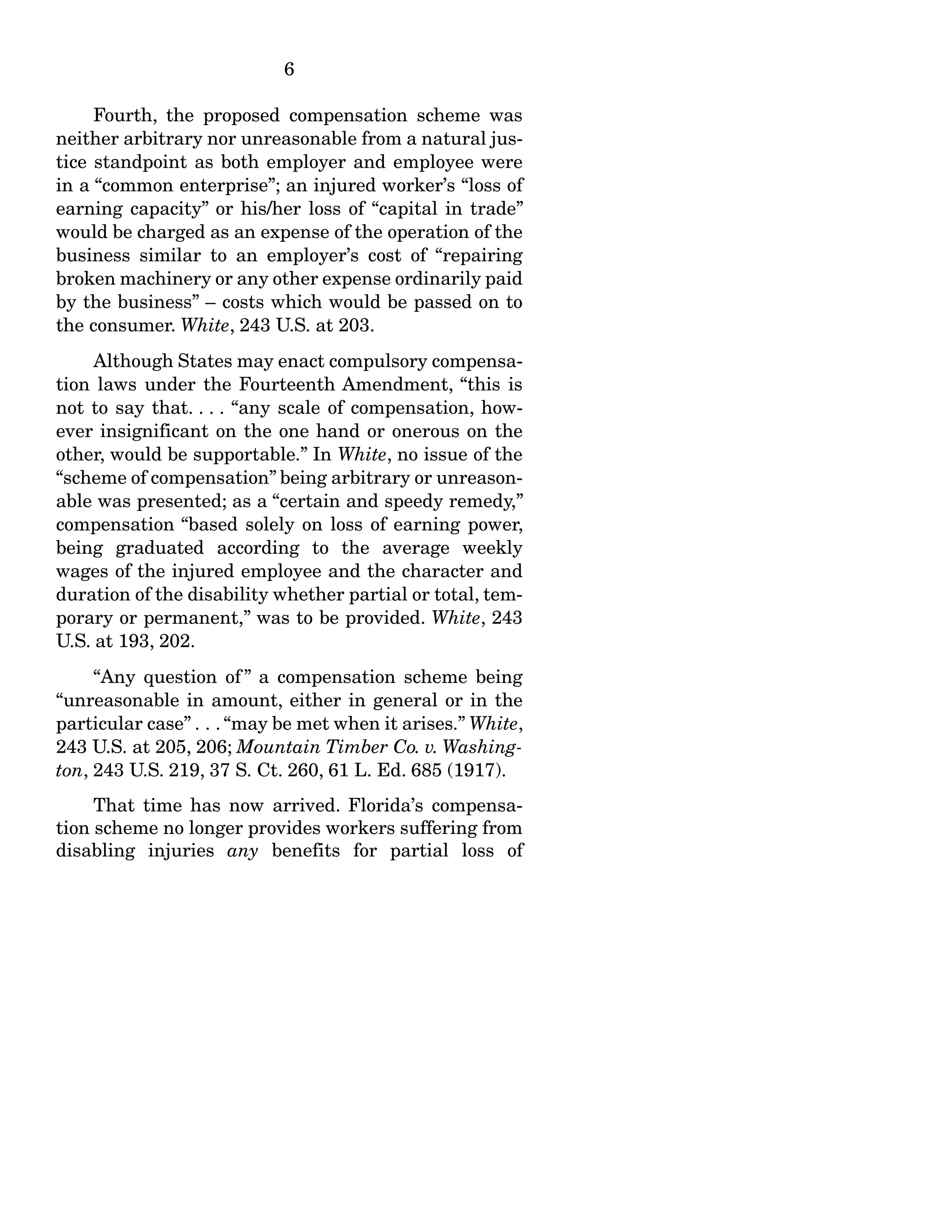 6
Fourth, the proposed compensation scheme was
neither arbitrary nor unreasonable from a natural jus-
tice standpoint as both employer and employee were
in a “common enterprise”; an injured worker’s “loss of
earning capacity” or his/her loss of “capital in trade”
would be charged as an expense of the operation of the
business similar to an employer’s cost of “repairing
broken machinery or any other expense ordinarily paid
by the business” – costs which would be passed on to
the consumer. White, 243 U.S. at 203.
Although States may enact compulsory compensa-
tion laws under the Fourteenth Amendment, “this is
not to say that. . . . “any scale of compensation, how-
ever insignificant on the one hand or onerous on the
other, would be supportable.” In White, no issue of the
“scheme of compensation” being arbitrary or unreason-
able was presented; as a “certain and speedy remedy,”
compensation “based solely on loss of earning power,
being graduated according to the average weekly
wages of the injured employee and the character and
duration of the disability whether partial or total, tem-
porary or permanent,” was to be provided. White, 243
U.S. at 193, 202.
“Any question of ” a compensation scheme being
“unreasonable in amount, either in general or in the
particular case” . . . “may be met when it arises.” White,
243 U.S. at 205, 206; Mountain Timber Co. v. Washing-
ton, 243 U.S. 219, 37 S. Ct. 260, 61 L. Ed. 685 (1917).
That time has now arrived. Florida’s compensa-
tion scheme no longer provides workers suffering from
disabling injuries any benefits for partial loss of
 