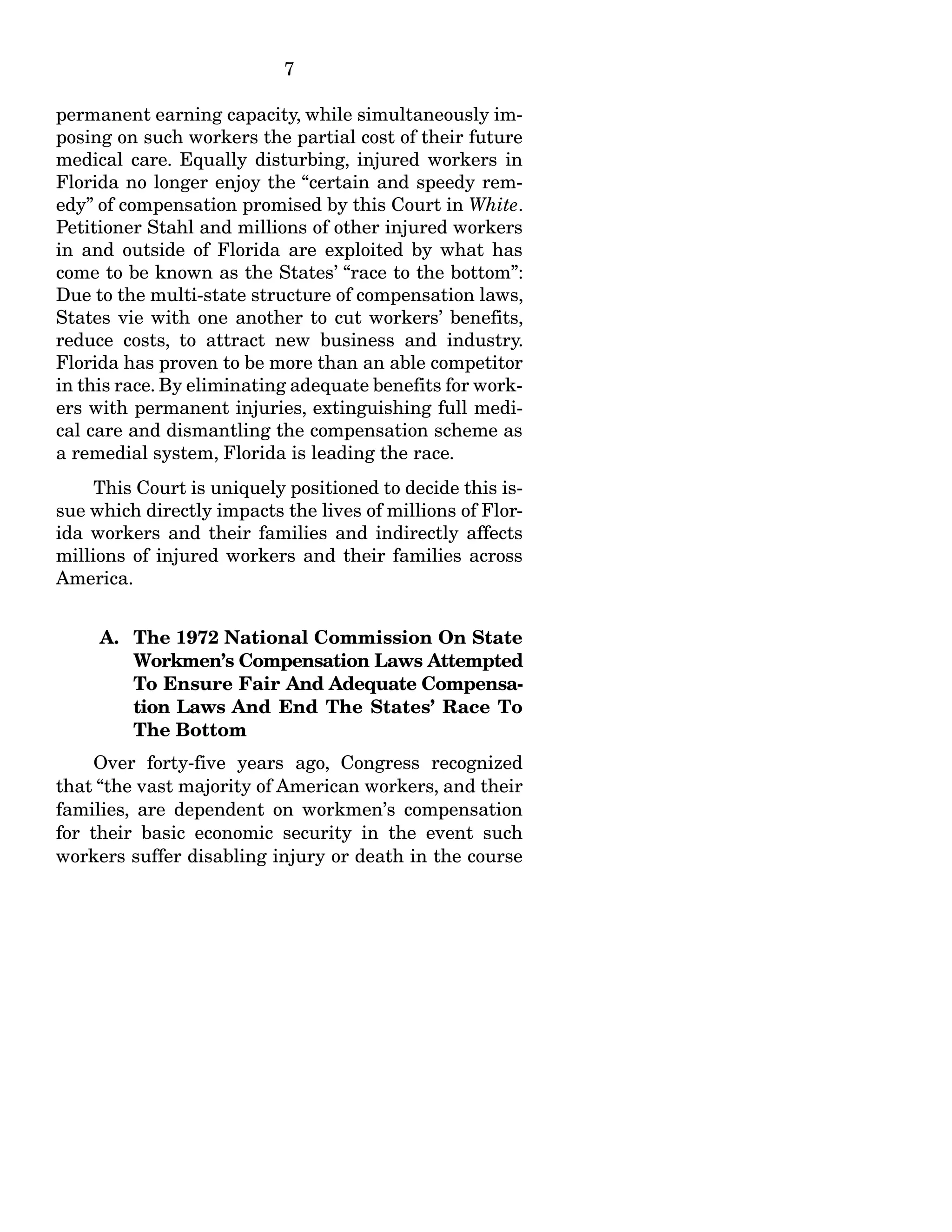 7
permanent earning capacity, while simultaneously im-
posing on such workers the partial cost of their future
medical care. Equally disturbing, injured workers in
Florida no longer enjoy the “certain and speedy rem-
edy” of compensation promised by this Court in White.
Petitioner Stahl and millions of other injured workers
in and outside of Florida are exploited by what has
come to be known as the States’ “race to the bottom”:
Due to the multi-state structure of compensation laws,
States vie with one another to cut workers’ benefits,
reduce costs, to attract new business and industry.
Florida has proven to be more than an able competitor
in this race. By eliminating adequate benefits for work-
ers with permanent injuries, extinguishing full medi-
cal care and dismantling the compensation scheme as
a remedial system, Florida is leading the race.
This Court is uniquely positioned to decide this is-
sue which directly impacts the lives of millions of Flor-
ida workers and their families and indirectly affects
millions of injured workers and their families across
America.
A. The 1972 National Commission On State
Workmen’s Compensation Laws Attempted
To Ensure Fair And Adequate Compensa-
tion Laws And End The States’ Race To
The Bottom
Over forty-five years ago, Congress recognized
that “the vast majority of American workers, and their
families, are dependent on workmen’s compensation
for their basic economic security in the event such
workers suffer disabling injury or death in the course
 