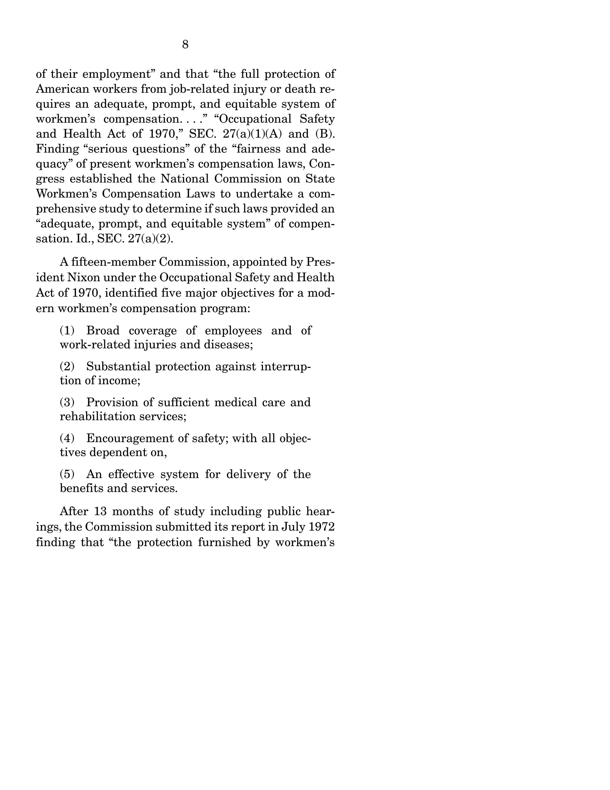 8
of their employment” and that “the full protection of
American workers from job-related injury or death re-
quires an adequate, prompt, and equitable system of
workmen’s compensation. . . .” “Occupational Safety
and Health Act of 1970,” SEC. 27(a)(1)(A) and (B).
Finding “serious questions” of the “fairness and ade-
quacy” of present workmen’s compensation laws, Con-
gress established the National Commission on State
Workmen’s Compensation Laws to undertake a com-
prehensive study to determine if such laws provided an
“adequate, prompt, and equitable system” of compen-
sation. Id., SEC. 27(a)(2).
A fifteen-member Commission, appointed by Pres-
ident Nixon under the Occupational Safety and Health
Act of 1970, identified five major objectives for a mod-
ern workmen’s compensation program:
(1) Broad coverage of employees and of
work-related injuries and diseases;
(2) Substantial protection against interrup-
tion of income;
(3) Provision of sufficient medical care and
rehabilitation services;
(4) Encouragement of safety; with all objec-
tives dependent on,
(5) An effective system for delivery of the
benefits and services.
After 13 months of study including public hear-
ings, the Commission submitted its report in July 1972
finding that “the protection furnished by workmen’s
 