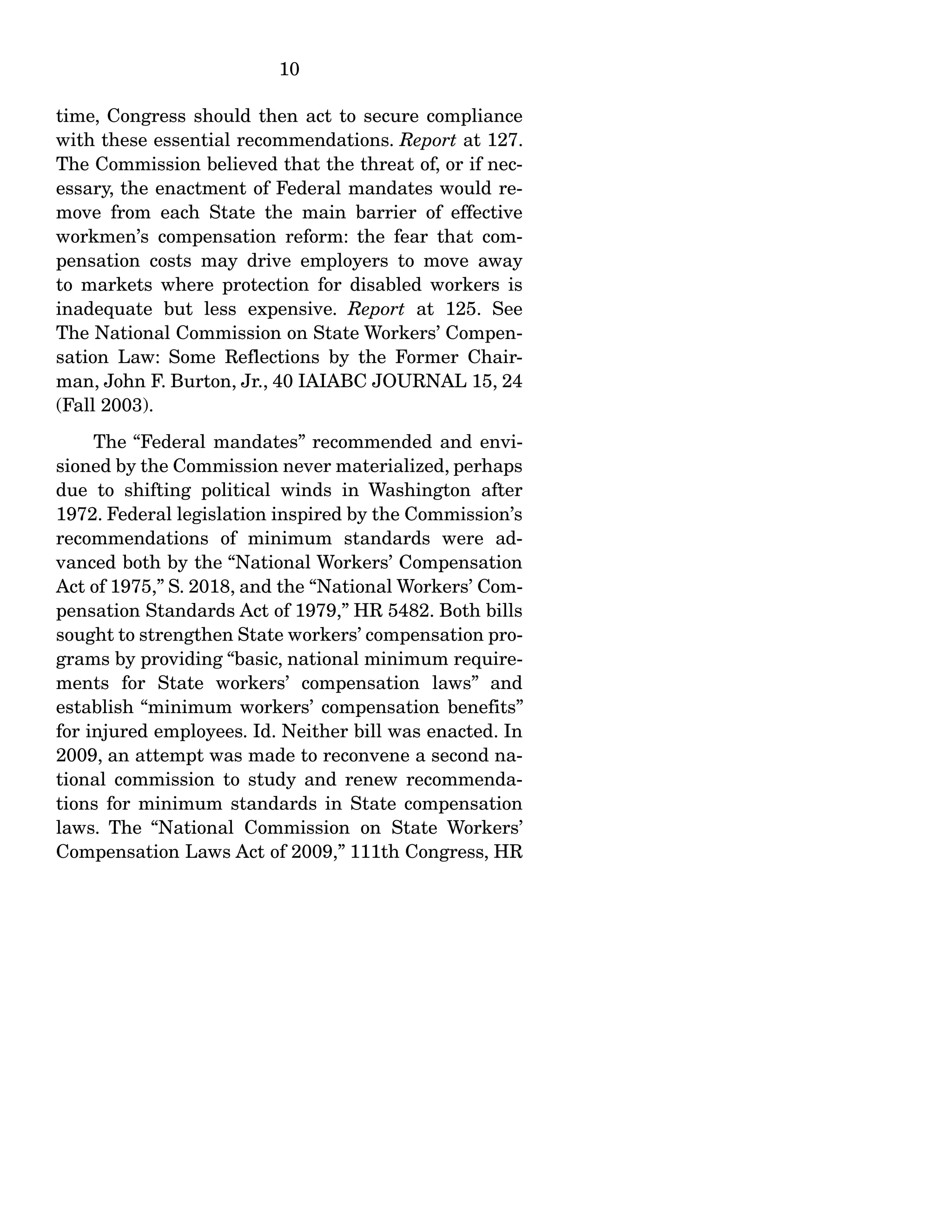 10
time, Congress should then act to secure compliance
with these essential recommendations. Report at 127.
The Commission believed that the threat of, or if nec-
essary, the enactment of Federal mandates would re-
move from each State the main barrier of effective
workmen’s compensation reform: the fear that com-
pensation costs may drive employers to move away
to markets where protection for disabled workers is
inadequate but less expensive. Report at 125. See
The National Commission on State Workers’ Compen-
sation Law: Some Reflections by the Former Chair-
man, John F. Burton, Jr., 40 IAIABC JOURNAL 15, 24
(Fall 2003).
The “Federal mandates” recommended and envi-
sioned by the Commission never materialized, perhaps
due to shifting political winds in Washington after
1972. Federal legislation inspired by the Commission’s
recommendations of minimum standards were ad-
vanced both by the “National Workers’ Compensation
Act of 1975,” S. 2018, and the “National Workers’ Com-
pensation Standards Act of 1979,” HR 5482. Both bills
sought to strengthen State workers’ compensation pro-
grams by providing “basic, national minimum require-
ments for State workers’ compensation laws” and
establish “minimum workers’ compensation benefits”
for injured employees. Id. Neither bill was enacted. In
2009, an attempt was made to reconvene a second na-
tional commission to study and renew recommenda-
tions for minimum standards in State compensation
laws. The “National Commission on State Workers’
Compensation Laws Act of 2009,” 111th Congress, HR
 