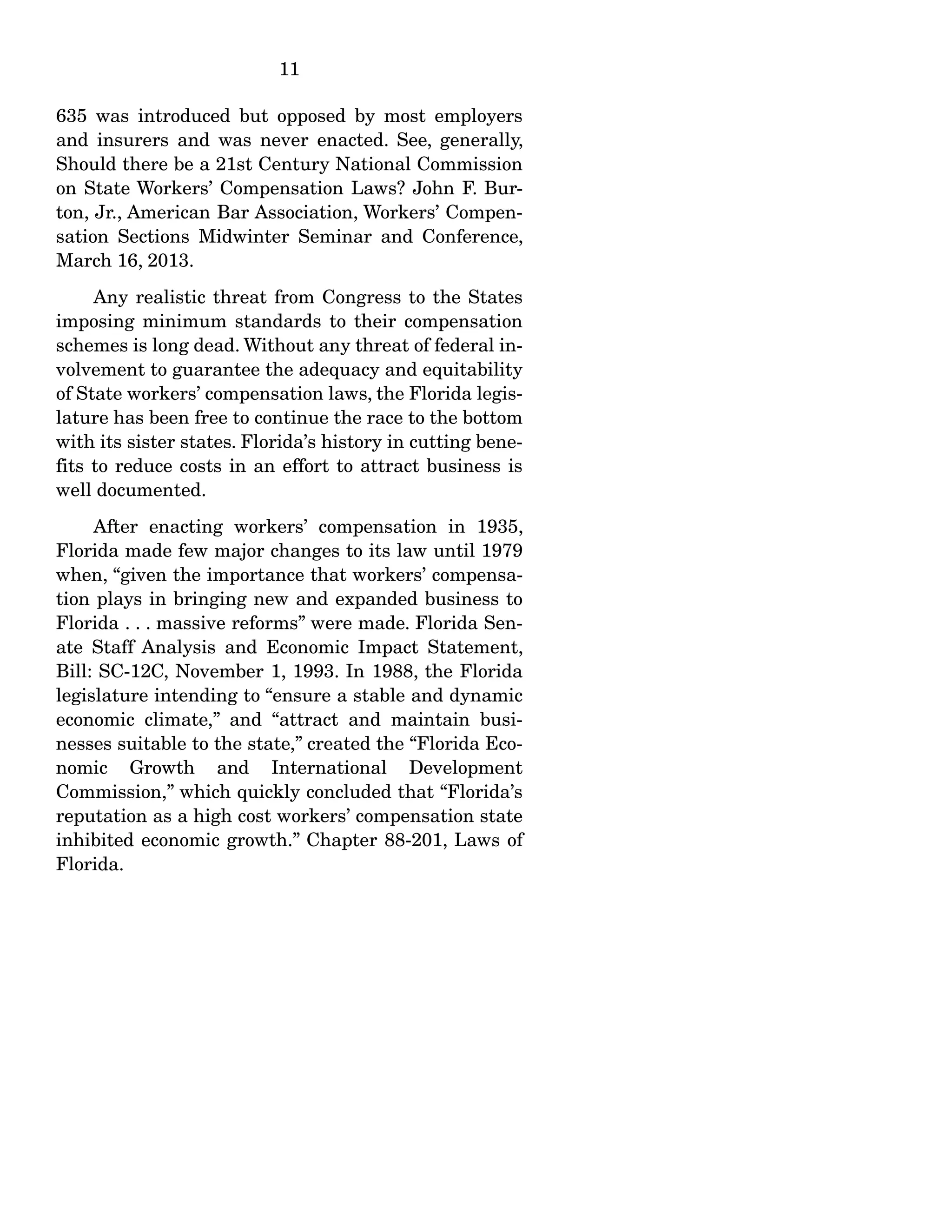 11
635 was introduced but opposed by most employers
and insurers and was never enacted. See, generally,
Should there be a 21st Century National Commission
on State Workers’ Compensation Laws? John F. Bur-
ton, Jr., American Bar Association, Workers’ Compen-
sation Sections Midwinter Seminar and Conference,
March 16, 2013.
Any realistic threat from Congress to the States
imposing minimum standards to their compensation
schemes is long dead. Without any threat of federal in-
volvement to guarantee the adequacy and equitability
of State workers’ compensation laws, the Florida legis-
lature has been free to continue the race to the bottom
with its sister states. Florida’s history in cutting bene-
fits to reduce costs in an effort to attract business is
well documented.
After enacting workers’ compensation in 1935,
Florida made few major changes to its law until 1979
when, “given the importance that workers’ compensa-
tion plays in bringing new and expanded business to
Florida . . . massive reforms” were made. Florida Sen-
ate Staff Analysis and Economic Impact Statement,
Bill: SC-12C, November 1, 1993. In 1988, the Florida
legislature intending to “ensure a stable and dynamic
economic climate,” and “attract and maintain busi-
nesses suitable to the state,” created the “Florida Eco-
nomic Growth and International Development
Commission,” which quickly concluded that “Florida’s
reputation as a high cost workers’ compensation state
inhibited economic growth.” Chapter 88-201, Laws of
Florida.
 
