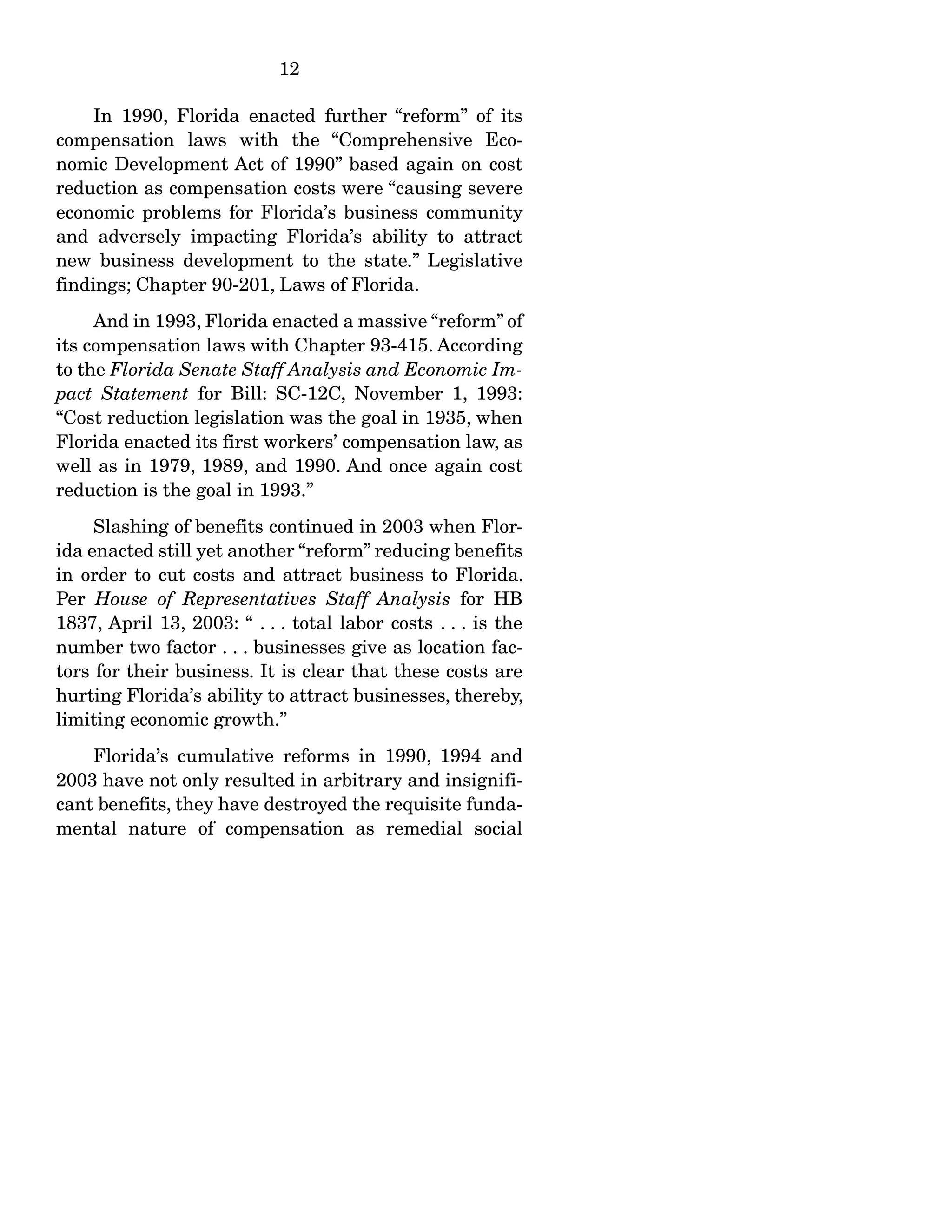 12
In 1990, Florida enacted further “reform” of its
compensation laws with the “Comprehensive Eco-
nomic Development Act of 1990” based again on cost
reduction as compensation costs were “causing severe
economic problems for Florida’s business community
and adversely impacting Florida’s ability to attract
new business development to the state.” Legislative
findings; Chapter 90-201, Laws of Florida.
And in 1993, Florida enacted a massive “reform” of
its compensation laws with Chapter 93-415. According
to the Florida Senate Staff Analysis and Economic Im-
pact Statement for Bill: SC-12C, November 1, 1993:
“Cost reduction legislation was the goal in 1935, when
Florida enacted its first workers’ compensation law, as
well as in 1979, 1989, and 1990. And once again cost
reduction is the goal in 1993.”
Slashing of benefits continued in 2003 when Flor-
ida enacted still yet another “reform” reducing benefits
in order to cut costs and attract business to Florida.
Per House of Representatives Staff Analysis for HB
1837, April 13, 2003: “ . . . total labor costs . . . is the
number two factor . . . businesses give as location fac-
tors for their business. It is clear that these costs are
hurting Florida’s ability to attract businesses, thereby,
limiting economic growth.”
Florida’s cumulative reforms in 1990, 1994 and
2003 have not only resulted in arbitrary and insignifi-
cant benefits, they have destroyed the requisite funda-
mental nature of compensation as remedial social
 