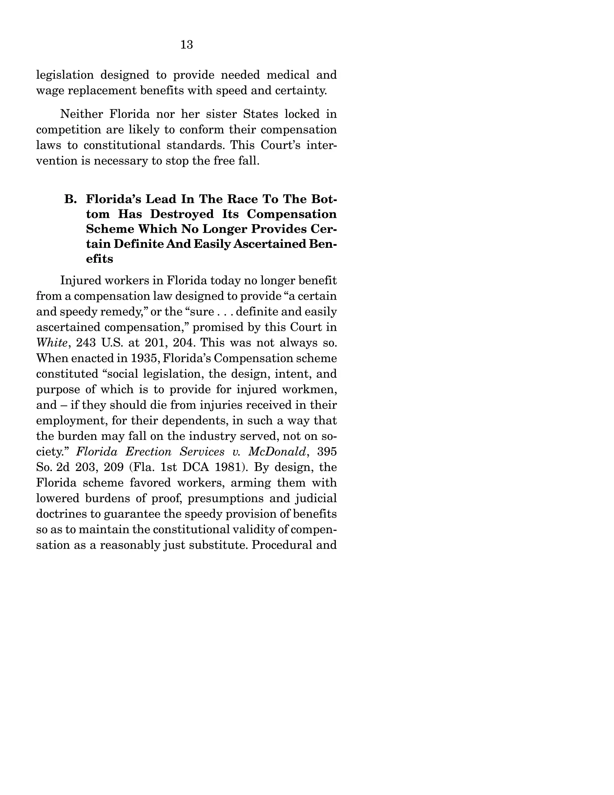 13
legislation designed to provide needed medical and
wage replacement benefits with speed and certainty.
Neither Florida nor her sister States locked in
competition are likely to conform their compensation
laws to constitutional standards. This Court’s inter-
vention is necessary to stop the free fall.
B. Florida’s Lead In The Race To The Bot-
tom Has Destroyed Its Compensation
Scheme Which No Longer Provides Cer-
tain Definite And Easily Ascertained Ben-
efits
Injured workers in Florida today no longer benefit
from a compensation law designed to provide “a certain
and speedy remedy,” or the “sure . . . definite and easily
ascertained compensation,” promised by this Court in
White, 243 U.S. at 201, 204. This was not always so.
When enacted in 1935, Florida’s Compensation scheme
constituted “social legislation, the design, intent, and
purpose of which is to provide for injured workmen,
and – if they should die from injuries received in their
employment, for their dependents, in such a way that
the burden may fall on the industry served, not on so-
ciety.” Florida Erection Services v. McDonald, 395
So. 2d 203, 209 (Fla. 1st DCA 1981). By design, the
Florida scheme favored workers, arming them with
lowered burdens of proof, presumptions and judicial
doctrines to guarantee the speedy provision of benefits
so as to maintain the constitutional validity of compen-
sation as a reasonably just substitute. Procedural and
 