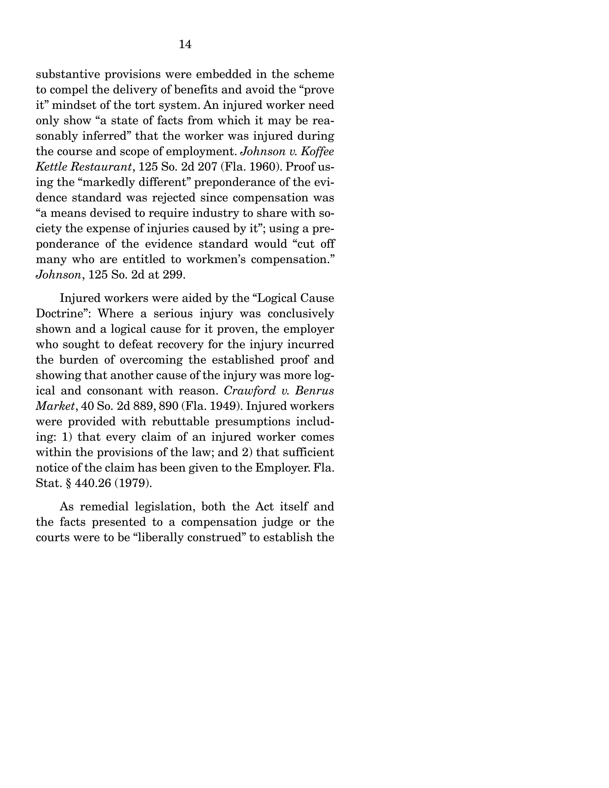 14
substantive provisions were embedded in the scheme
to compel the delivery of benefits and avoid the “prove
it” mindset of the tort system. An injured worker need
only show “a state of facts from which it may be rea-
sonably inferred” that the worker was injured during
the course and scope of employment. Johnson v. Koffee
Kettle Restaurant, 125 So. 2d 207 (Fla. 1960). Proof us-
ing the “markedly different” preponderance of the evi-
dence standard was rejected since compensation was
“a means devised to require industry to share with so-
ciety the expense of injuries caused by it”; using a pre-
ponderance of the evidence standard would “cut off
many who are entitled to workmen’s compensation.”
Johnson, 125 So. 2d at 299.
Injured workers were aided by the “Logical Cause
Doctrine”: Where a serious injury was conclusively
shown and a logical cause for it proven, the employer
who sought to defeat recovery for the injury incurred
the burden of overcoming the established proof and
showing that another cause of the injury was more log-
ical and consonant with reason. Crawford v. Benrus
Market, 40 So. 2d 889, 890 (Fla. 1949). Injured workers
were provided with rebuttable presumptions includ-
ing: 1) that every claim of an injured worker comes
within the provisions of the law; and 2) that sufficient
notice of the claim has been given to the Employer. Fla.
Stat. § 440.26 (1979).
As remedial legislation, both the Act itself and
the facts presented to a compensation judge or the
courts were to be “liberally construed” to establish the
 