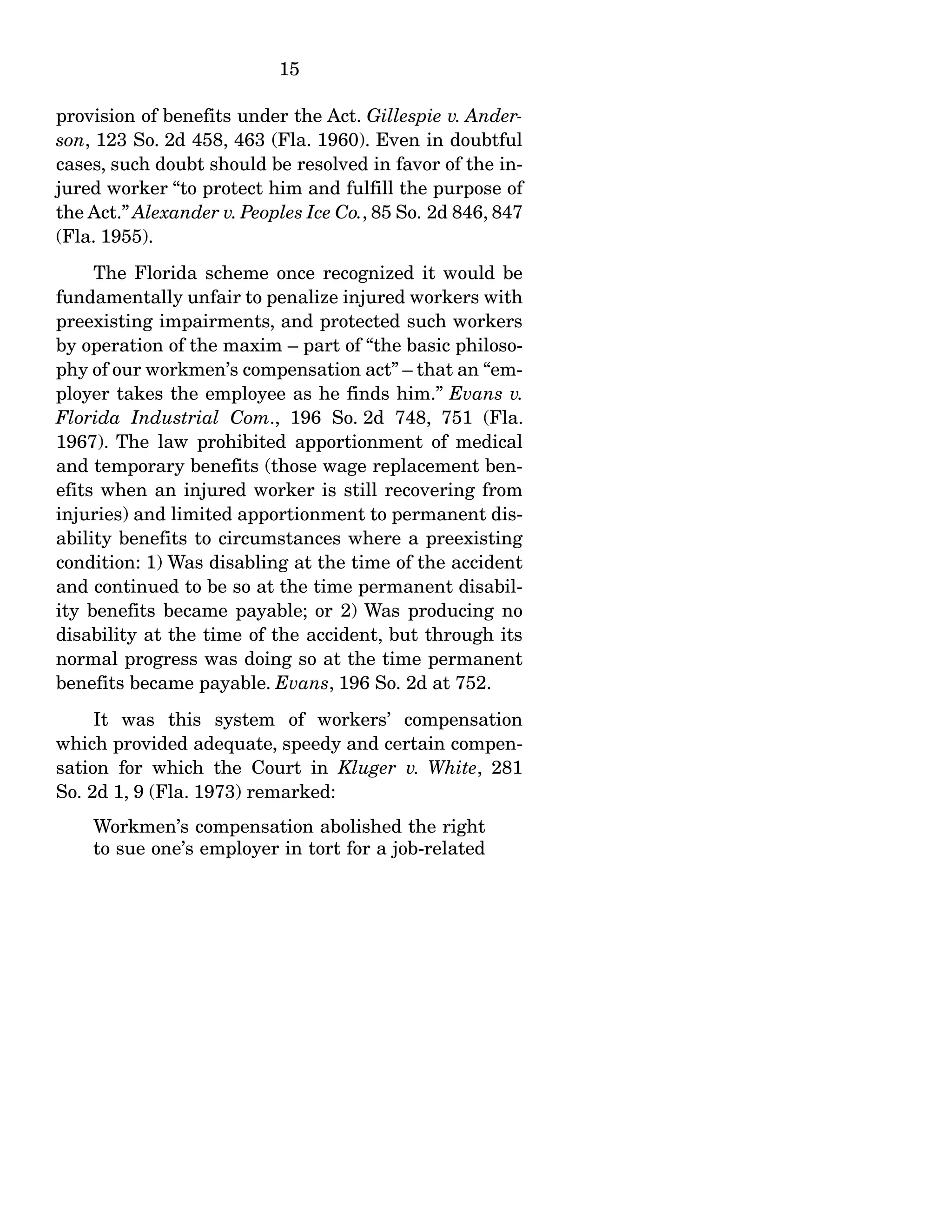 15
provision of benefits under the Act. Gillespie v. Ander-
son, 123 So. 2d 458, 463 (Fla. 1960). Even in doubtful
cases, such doubt should be resolved in favor of the in-
jured worker “to protect him and fulfill the purpose of
the Act.” Alexander v. Peoples Ice Co., 85 So. 2d 846, 847
(Fla. 1955).
The Florida scheme once recognized it would be
fundamentally unfair to penalize injured workers with
preexisting impairments, and protected such workers
by operation of the maxim – part of “the basic philoso-
phy of our workmen’s compensation act” – that an “em-
ployer takes the employee as he finds him.” Evans v.
Florida Industrial Com., 196 So. 2d 748, 751 (Fla.
1967). The law prohibited apportionment of medical
and temporary benefits (those wage replacement ben-
efits when an injured worker is still recovering from
injuries) and limited apportionment to permanent dis-
ability benefits to circumstances where a preexisting
condition: 1) Was disabling at the time of the accident
and continued to be so at the time permanent disabil-
ity benefits became payable; or 2) Was producing no
disability at the time of the accident, but through its
normal progress was doing so at the time permanent
benefits became payable. Evans, 196 So. 2d at 752.
It was this system of workers’ compensation
which provided adequate, speedy and certain compen-
sation for which the Court in Kluger v. White, 281
So. 2d 1, 9 (Fla. 1973) remarked:
Workmen’s compensation abolished the right
to sue one’s employer in tort for a job-related
 