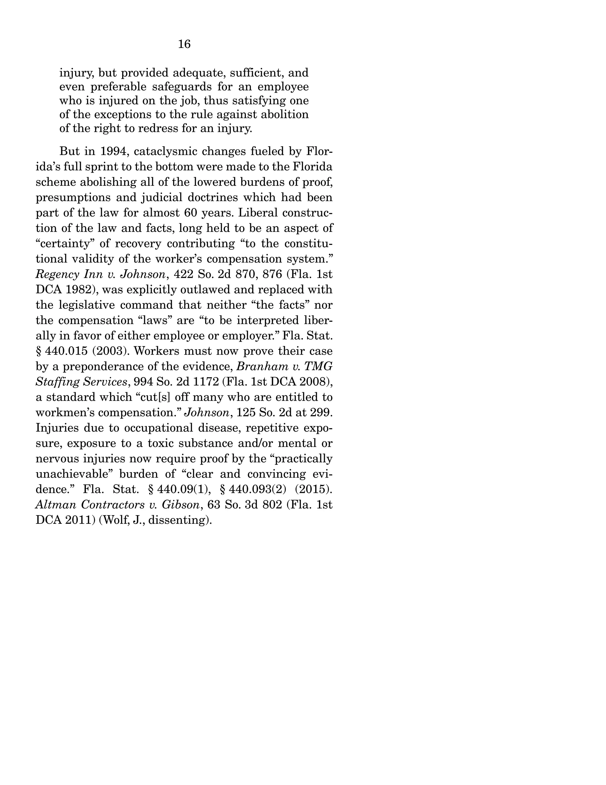 16
injury, but provided adequate, sufficient, and
even preferable safeguards for an employee
who is injured on the job, thus satisfying one
of the exceptions to the rule against abolition
of the right to redress for an injury.
But in 1994, cataclysmic changes fueled by Flor-
ida’s full sprint to the bottom were made to the Florida
scheme abolishing all of the lowered burdens of proof,
presumptions and judicial doctrines which had been
part of the law for almost 60 years. Liberal construc-
tion of the law and facts, long held to be an aspect of
“certainty” of recovery contributing “to the constitu-
tional validity of the worker’s compensation system.”
Regency Inn v. Johnson, 422 So. 2d 870, 876 (Fla. 1st
DCA 1982), was explicitly outlawed and replaced with
the legislative command that neither “the facts” nor
the compensation “laws” are “to be interpreted liber-
ally in favor of either employee or employer.” Fla. Stat.
§ 440.015 (2003). Workers must now prove their case
by a preponderance of the evidence, Branham v. TMG
Staffing Services, 994 So. 2d 1172 (Fla. 1st DCA 2008),
a standard which “cut[s] off many who are entitled to
workmen’s compensation.” Johnson, 125 So. 2d at 299.
Injuries due to occupational disease, repetitive expo-
sure, exposure to a toxic substance and/or mental or
nervous injuries now require proof by the “practically
unachievable” burden of “clear and convincing evi-
dence.” Fla. Stat. § 440.09(1), § 440.093(2) (2015).
Altman Contractors v. Gibson, 63 So. 3d 802 (Fla. 1st
DCA 2011) (Wolf, J., dissenting).
 