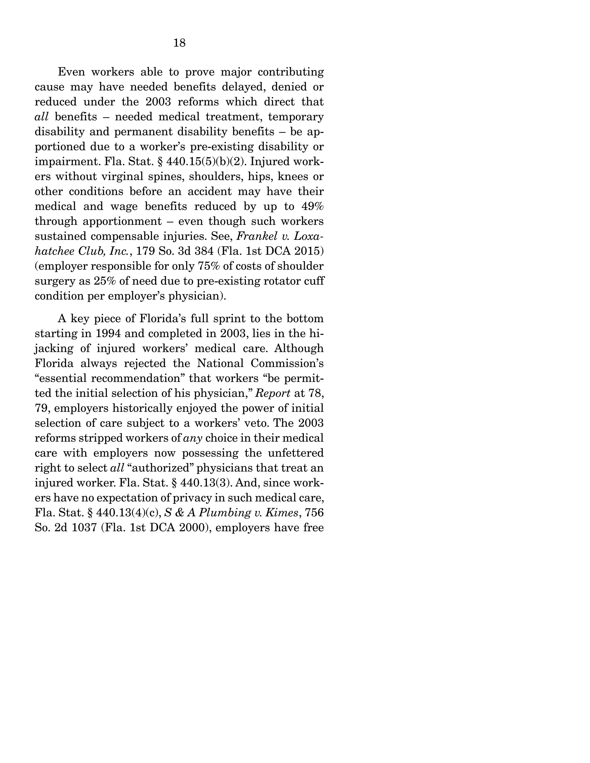 18
Even workers able to prove major contributing
cause may have needed benefits delayed, denied or
reduced under the 2003 reforms which direct that
all benefits – needed medical treatment, temporary
disability and permanent disability benefits – be ap-
portioned due to a worker’s pre-existing disability or
impairment. Fla. Stat. § 440.15(5)(b)(2). Injured work-
ers without virginal spines, shoulders, hips, knees or
other conditions before an accident may have their
medical and wage benefits reduced by up to 49%
through apportionment – even though such workers
sustained compensable injuries. See, Frankel v. Loxa-
hatchee Club, Inc., 179 So. 3d 384 (Fla. 1st DCA 2015)
(employer responsible for only 75% of costs of shoulder
surgery as 25% of need due to pre-existing rotator cuff
condition per employer’s physician).
A key piece of Florida’s full sprint to the bottom
starting in 1994 and completed in 2003, lies in the hi-
jacking of injured workers’ medical care. Although
Florida always rejected the National Commission’s
“essential recommendation” that workers “be permit-
ted the initial selection of his physician,” Report at 78,
79, employers historically enjoyed the power of initial
selection of care subject to a workers’ veto. The 2003
reforms stripped workers of any choice in their medical
care with employers now possessing the unfettered
right to select all “authorized” physicians that treat an
injured worker. Fla. Stat. § 440.13(3). And, since work-
ers have no expectation of privacy in such medical care,
Fla. Stat. § 440.13(4)(c), S & A Plumbing v. Kimes, 756
So. 2d 1037 (Fla. 1st DCA 2000), employers have free
 