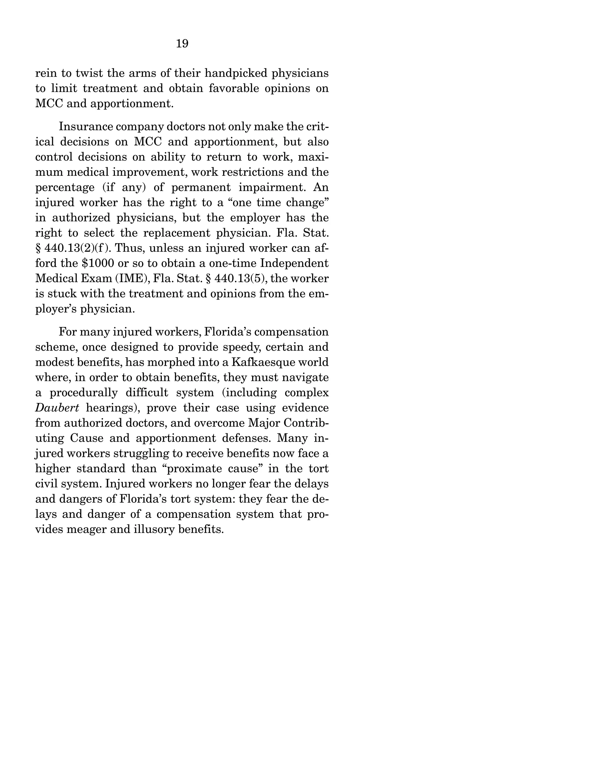 19
rein to twist the arms of their handpicked physicians
to limit treatment and obtain favorable opinions on
MCC and apportionment.
Insurance company doctors not only make the crit-
ical decisions on MCC and apportionment, but also
control decisions on ability to return to work, maxi-
mum medical improvement, work restrictions and the
percentage (if any) of permanent impairment. An
injured worker has the right to a “one time change”
in authorized physicians, but the employer has the
right to select the replacement physician. Fla. Stat.
§ 440.13(2)(f ). Thus, unless an injured worker can af-
ford the $1000 or so to obtain a one-time Independent
Medical Exam (IME), Fla. Stat. § 440.13(5), the worker
is stuck with the treatment and opinions from the em-
ployer’s physician.
For many injured workers, Florida’s compensation
scheme, once designed to provide speedy, certain and
modest benefits, has morphed into a Kafkaesque world
where, in order to obtain benefits, they must navigate
a procedurally difficult system (including complex
Daubert hearings), prove their case using evidence
from authorized doctors, and overcome Major Contrib-
uting Cause and apportionment defenses. Many in-
jured workers struggling to receive benefits now face a
higher standard than “proximate cause” in the tort
civil system. Injured workers no longer fear the delays
and dangers of Florida’s tort system: they fear the de-
lays and danger of a compensation system that pro-
vides meager and illusory benefits.
 
